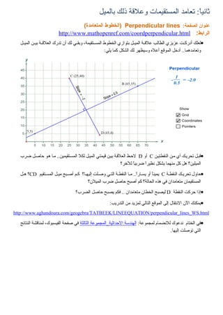 ‫ثانياً: تعامد المستقيمات وعلقة ذلك بالميل‬
                                  ‫عنوان الصفحة: ‪) Perpendicular lines‬الخطوط المتعامدة(‬
                        ‫الرابط: ‪http://www.mathopenref.com/coordperpendicular.html‬‬
  ‫•لعلك أدركييت عزيزي الطالب علقيية الميييل بتوازي الخطوط المسييتقيمة، وبقييي لك أن تدرك العلقيية بييين الميييل‬
                                                        ‫وتعامدهما.. أدخل الموقع أعله وسيظهر لك الشكل كما يلي:‬




  ‫•قبيل تحرييك أي مين النقطتيين ‪ C‬أو ‪ D‬لحيظ العلقية بيين قيمتيي المييل لكل المسيتقيمين.. ميا هيو حاصيل ضرب‬
                                                             ‫الميلين؟ هل كل منهما يشكل نظيراً ضربياً للخر؟‬

  ‫•حاول تحرييك النقطية ‪ C‬يميناً أو يسيارً.. ميا النقطية التيي وصيلت إليهيا؟ كيم أصيبح مييل المسيتقيم ‪CD‬؟ هيل‬
                                                                     ‫ا‬
                                       ‫المستقيمان متعامدان في هذه الحالة؟ كم أصبح حاصل ضرب الميلن؟‬

                                  ‫•إذا حركت النقطة ‪ D‬ليصبح الخطان متعامدان .. فكم يصبح حاصل الضرب؟‬

                                                       ‫•يمكنك الن النتقال إلى الموقع التالي لمزيد من التدريب:‬
‫‪http://www.aghandoura.com/geogebra/TATBEEK/LINEEQUATION/perpendicular_lines_WS.html‬‬

  ‫•في الختام ندعوك للنضمام لمجموعة: الهندسة الحداثية_المجموعة الثالثة في صفحة الفيسبوك، لمناقشة النتائج‬
                                                                                      ‫التي توصلت إليها.‬
 