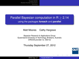 Parallel MCMC
         Random Number Generators
                        Summary




Parallel Bayesian computation in R ≥ 2.14
     using the packages foreach and parallel


            Matt Moores             Cathy Hargrave

           Bayesian Research & Applications Group
     Queensland University of Technology, Brisbane, Australia
                 CRICOS provider no. 00213J


            Thursday September 27, 2012




                    BRAG Sept. 27    Parallel MCMC in R
 