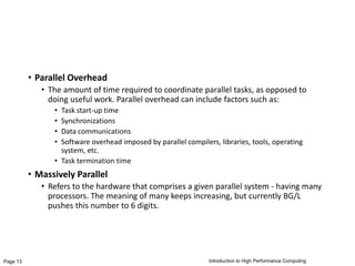 Introduction to High Performance ComputingPage 13
• Parallel Overhead
• The amount of time required to coordinate parallel tasks, as opposed to
doing useful work. Parallel overhead can include factors such as:
• Task start-up time
• Synchronizations
• Data communications
• Software overhead imposed by parallel compilers, libraries, tools, operating
system, etc.
• Task termination time
• Massively Parallel
• Refers to the hardware that comprises a given parallel system - having many
processors. The meaning of many keeps increasing, but currently BG/L
pushes this number to 6 digits.
 