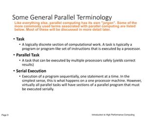 Introduction to High Performance ComputingPage 9
Some General Parallel Terminology
• Task
• A logically discrete section of computational work. A task is typically a
program or program-like set of instructions that is executed by a processor.
• Parallel Task
• A task that can be executed by multiple processors safely (yields correct
results)
• Serial Execution
• Execution of a program sequentially, one statement at a time. In the
simplest sense, this is what happens on a one processor machine. However,
virtually all parallel tasks will have sections of a parallel program that must
be executed serially.
Like everything else, parallel computing has its own "jargon". Some of the
more commonly used terms associated with parallel computing are listed
below. Most of these will be discussed in more detail later.
 