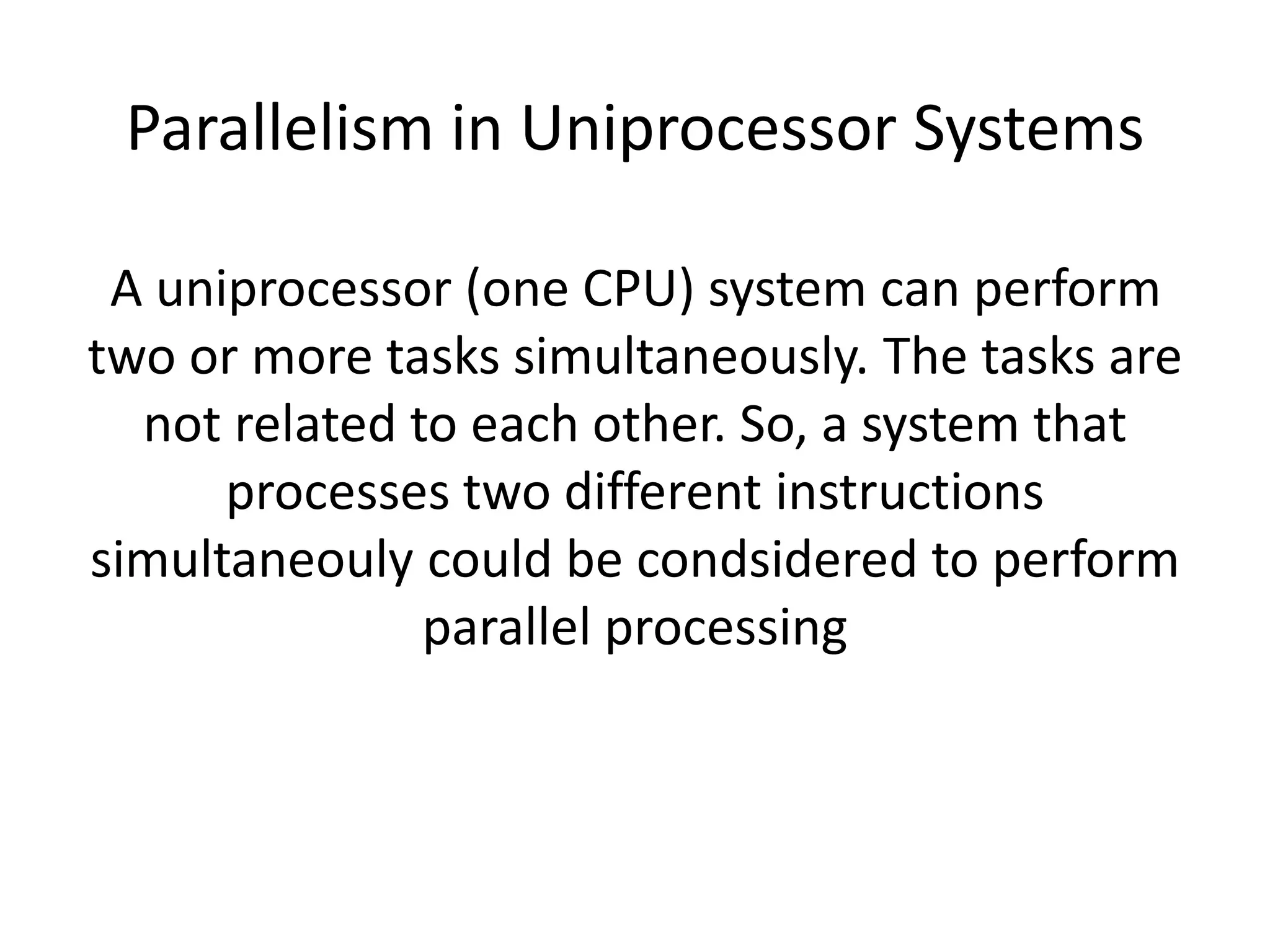 Parallelism in Uniprocessor Systems
A uniprocessor (one CPU) system can perform
two or more tasks simultaneously. The tasks are
not related to each other. So, a system that
processes two different instructions
simultaneouly could be condsidered to perform
parallel processing
 