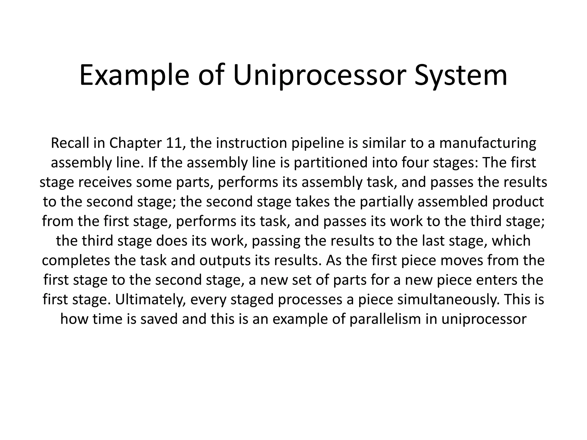 Example of Uniprocessor System
Recall in Chapter 11, the instruction pipeline is similar to a manufacturing
assembly line. If the assembly line is partitioned into four stages: The first
stage receives some parts, performs its assembly task, and passes the results
to the second stage; the second stage takes the partially assembled product
from the first stage, performs its task, and passes its work to the third stage;
the third stage does its work, passing the results to the last stage, which
completes the task and outputs its results. As the first piece moves from the
first stage to the second stage, a new set of parts for a new piece enters the
first stage. Ultimately, every staged processes a piece simultaneously. This is
how time is saved and this is an example of parallelism in uniprocessor
 