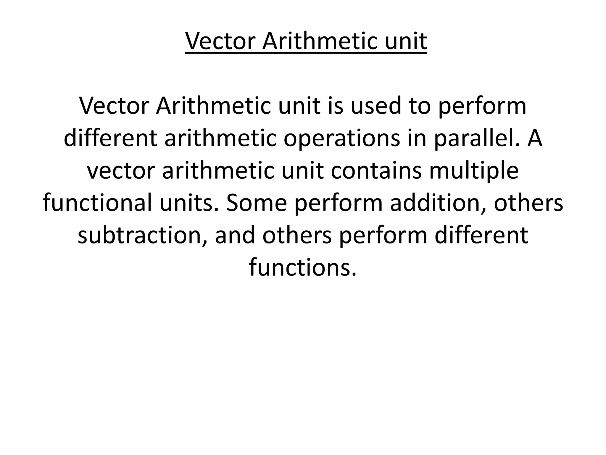 Vector Arithmetic unit
Vector Arithmetic unit is used to perform
different arithmetic operations in parallel. A
vector arithmetic unit contains multiple
functional units. Some perform addition, others
subtraction, and others perform different
functions.
 