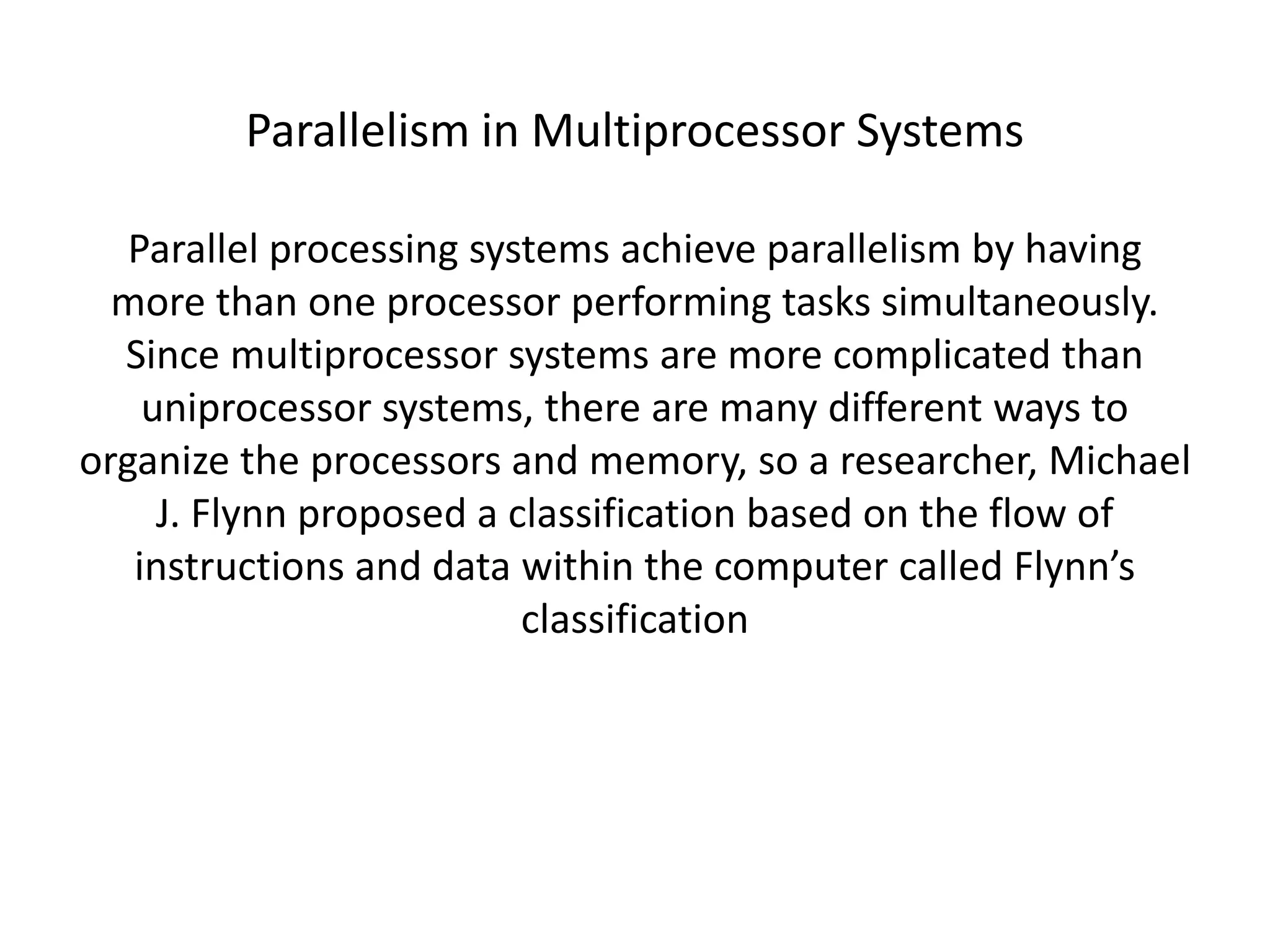 Parallelism in Multiprocessor Systems
Parallel processing systems achieve parallelism by having
more than one processor performing tasks simultaneously.
Since multiprocessor systems are more complicated than
uniprocessor systems, there are many different ways to
organize the processors and memory, so a researcher, Michael
J. Flynn proposed a classification based on the flow of
instructions and data within the computer called Flynn’s
classification
 