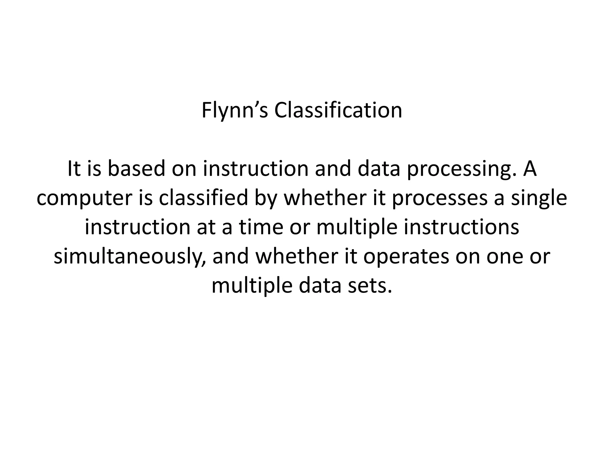 Flynn’s Classification
It is based on instruction and data processing. A
computer is classified by whether it processes a single
instruction at a time or multiple instructions
simultaneously, and whether it operates on one or
multiple data sets.
 