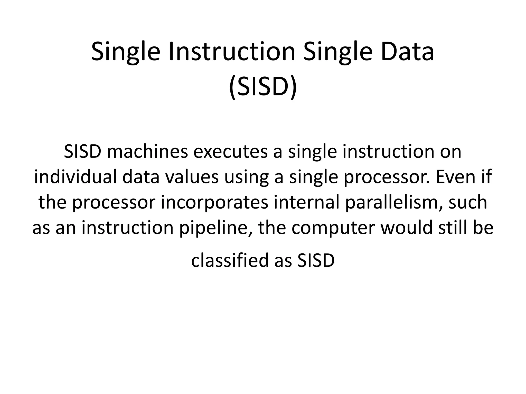 Single Instruction Single Data
(SISD)
SISD machines executes a single instruction on
individual data values using a single processor. Even if
the processor incorporates internal parallelism, such
as an instruction pipeline, the computer would still be
classified as SISD
 