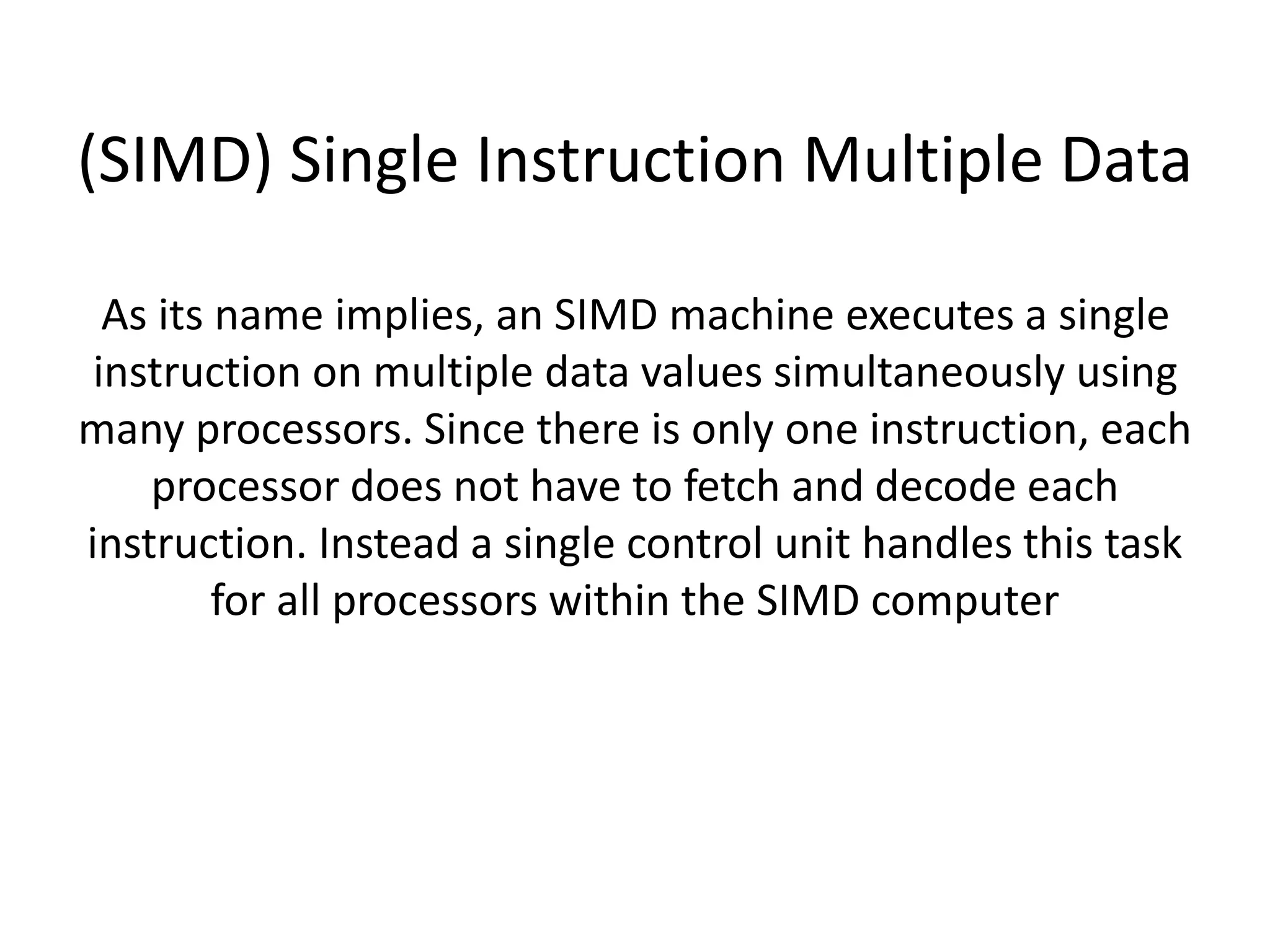 (SIMD) Single Instruction Multiple Data
As its name implies, an SIMD machine executes a single
instruction on multiple data values simultaneously using
many processors. Since there is only one instruction, each
processor does not have to fetch and decode each
instruction. Instead a single control unit handles this task
for all processors within the SIMD computer
 