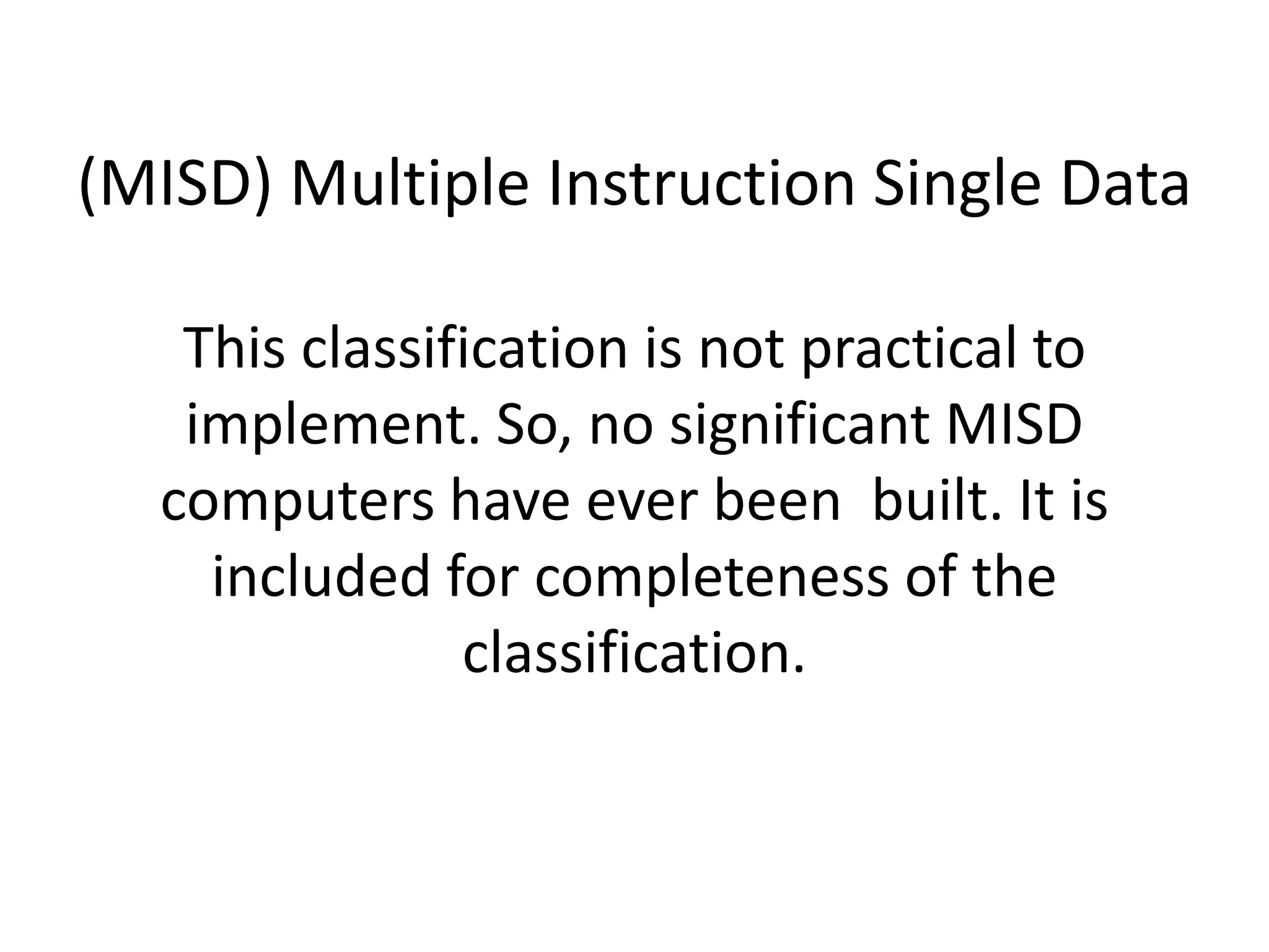 (MISD) Multiple Instruction Single Data
This classification is not practical to
implement. So, no significant MISD
computers have ever been built. It is
included for completeness of the
classification.
 