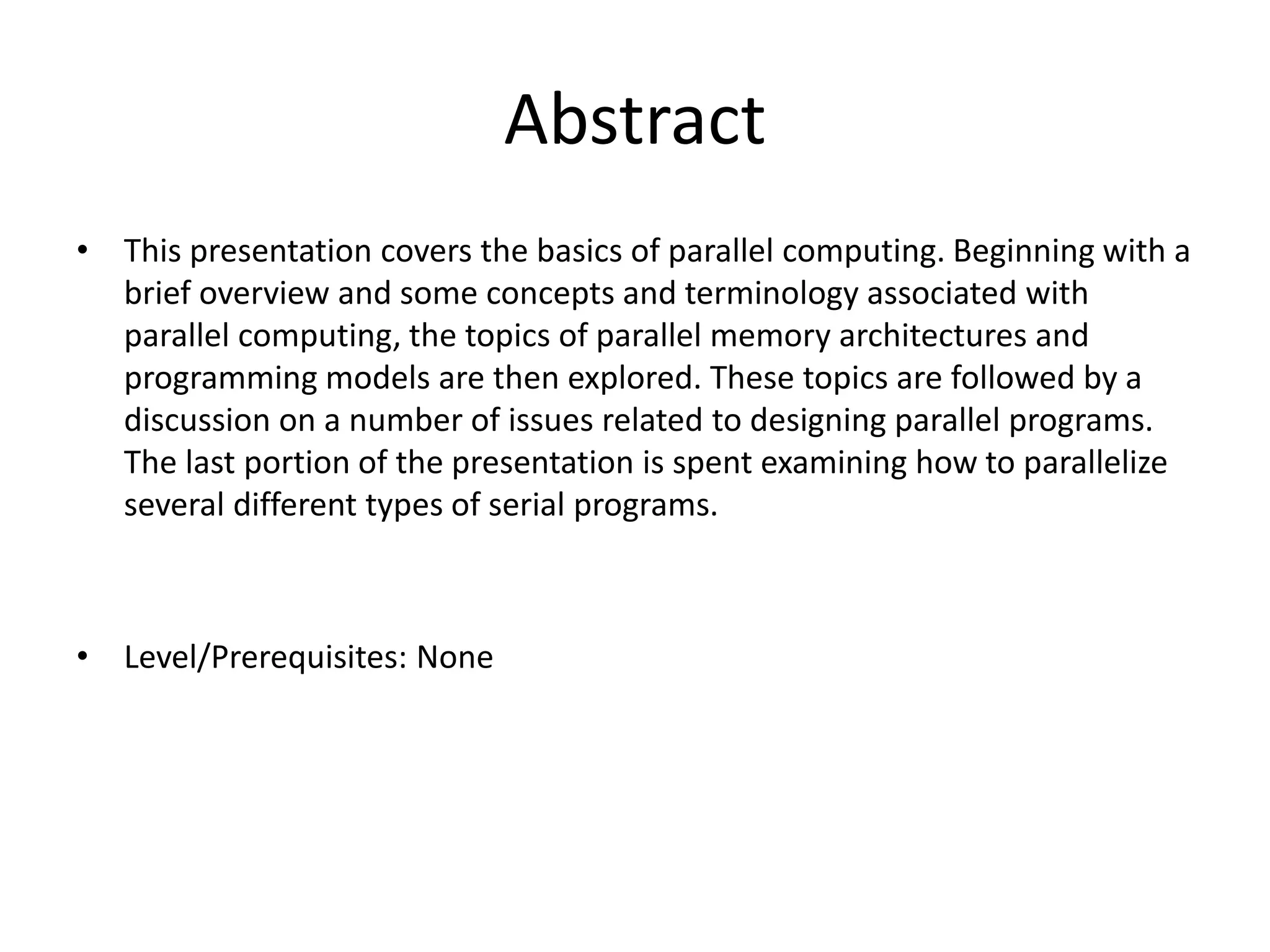 Abstract
• This presentation covers the basics of parallel computing. Beginning with a
brief overview and some concepts and terminology associated with
parallel computing, the topics of parallel memory architectures and
programming models are then explored. These topics are followed by a
discussion on a number of issues related to designing parallel programs.
The last portion of the presentation is spent examining how to parallelize
several different types of serial programs.
• Level/Prerequisites: None
 