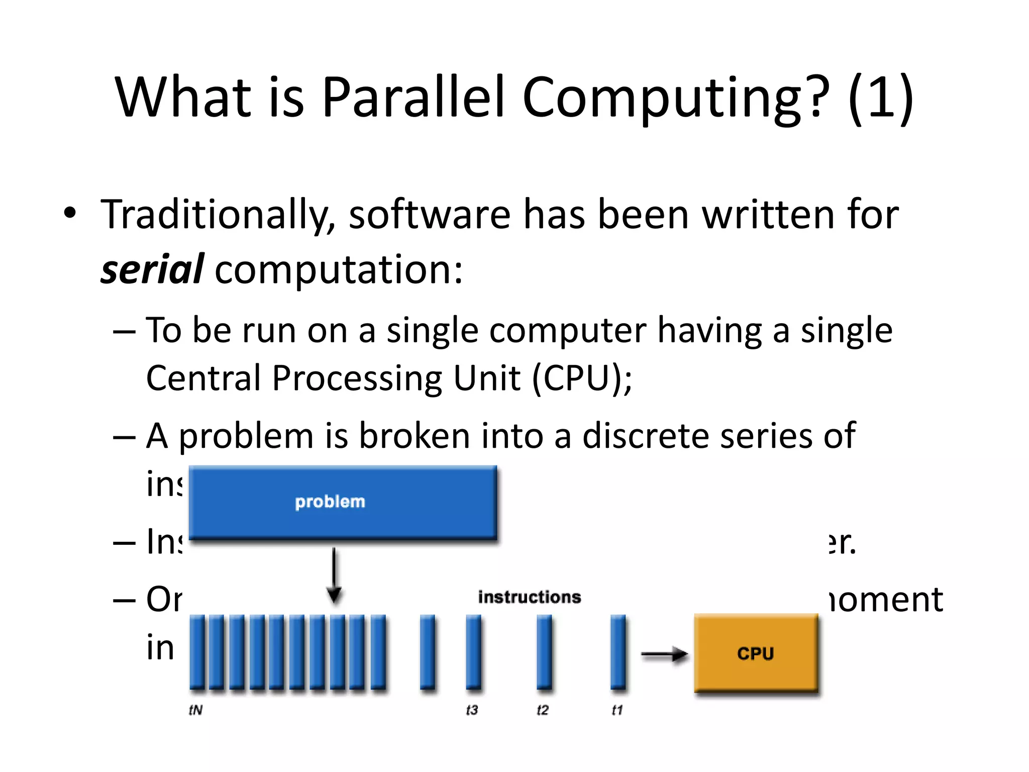 What is Parallel Computing? (1)
• Traditionally, software has been written for
serial computation:
– To be run on a single computer having a single
Central Processing Unit (CPU);
– A problem is broken into a discrete series of
instructions.
– Instructions are executed one after another.
– Only one instruction may execute at any moment
in time.
 