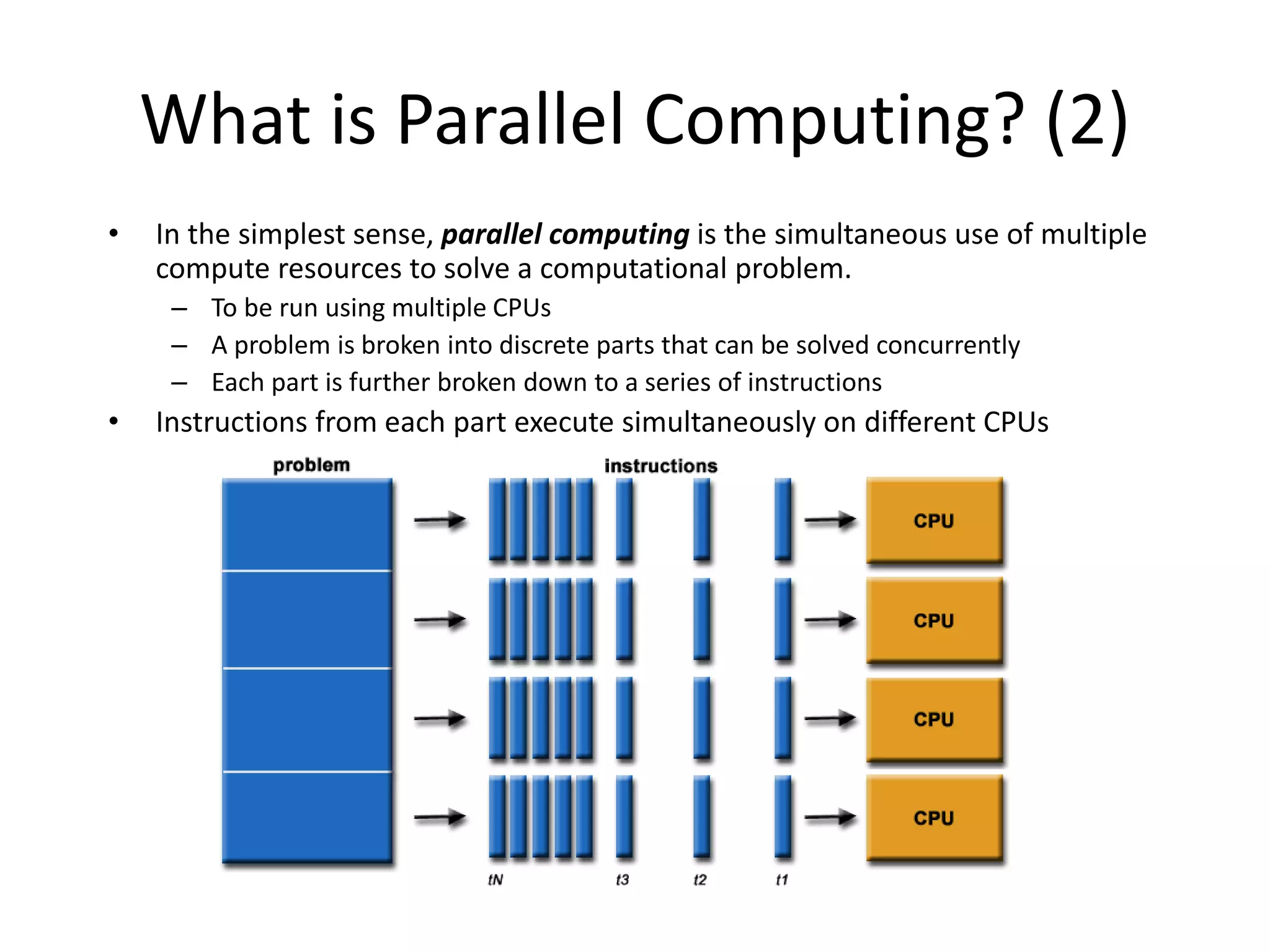 What is Parallel Computing? (2)
• In the simplest sense, parallel computing is the simultaneous use of multiple
compute resources to solve a computational problem.
– To be run using multiple CPUs
– A problem is broken into discrete parts that can be solved concurrently
– Each part is further broken down to a series of instructions
• Instructions from each part execute simultaneously on different CPUs
 