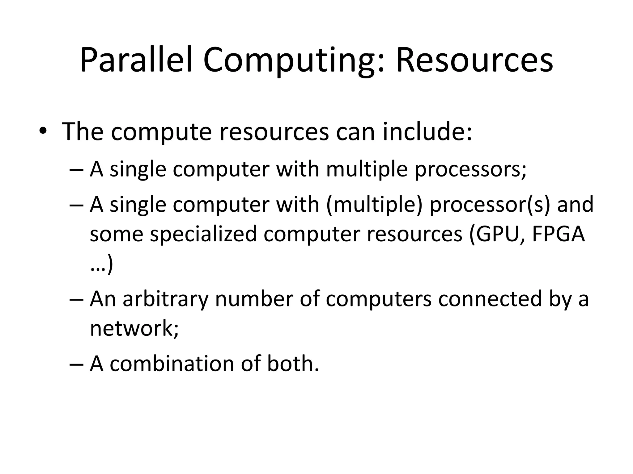 Parallel Computing: Resources
• The compute resources can include:
– A single computer with multiple processors;
– A single computer with (multiple) processor(s) and
some specialized computer resources (GPU, FPGA
…)
– An arbitrary number of computers connected by a
network;
– A combination of both.
 