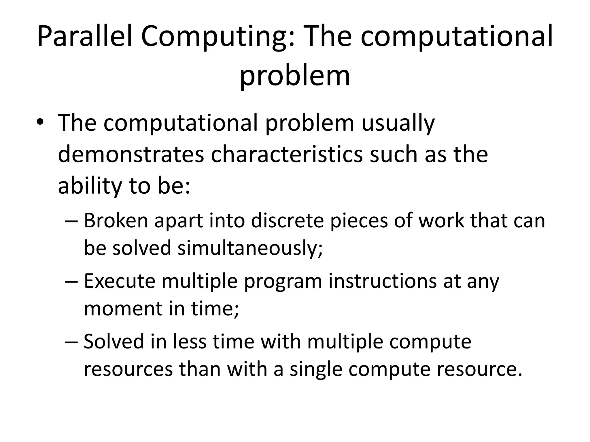 Parallel Computing: The computational
problem
• The computational problem usually
demonstrates characteristics such as the
ability to be:
– Broken apart into discrete pieces of work that can
be solved simultaneously;
– Execute multiple program instructions at any
moment in time;
– Solved in less time with multiple compute
resources than with a single compute resource.
 