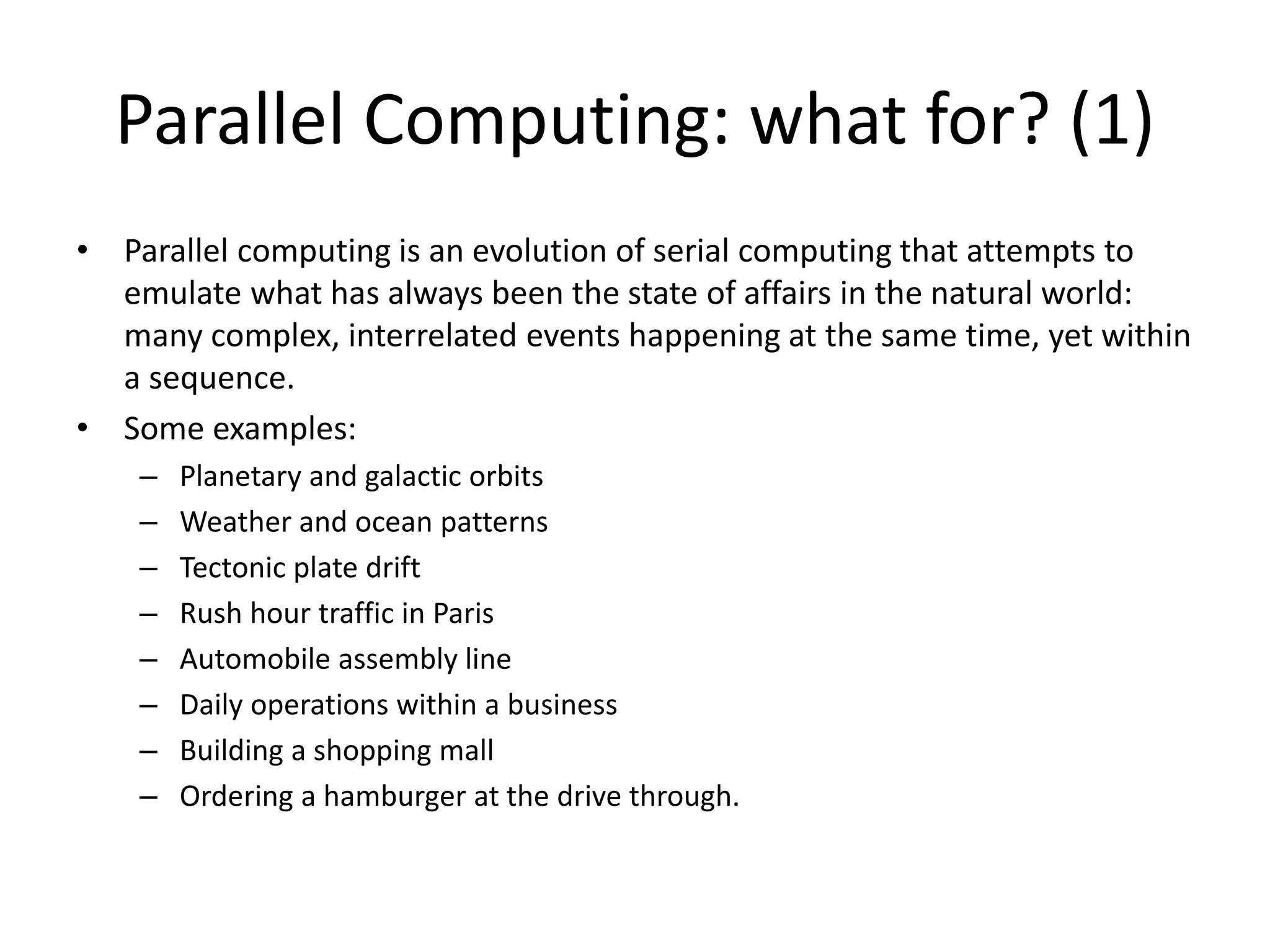 Parallel Computing: what for? (1)
• Parallel computing is an evolution of serial computing that attempts to
emulate what has always been the state of affairs in the natural world:
many complex, interrelated events happening at the same time, yet within
a sequence.
• Some examples:
– Planetary and galactic orbits
– Weather and ocean patterns
– Tectonic plate drift
– Rush hour traffic in Paris
– Automobile assembly line
– Daily operations within a business
– Building a shopping mall
– Ordering a hamburger at the drive through.
 