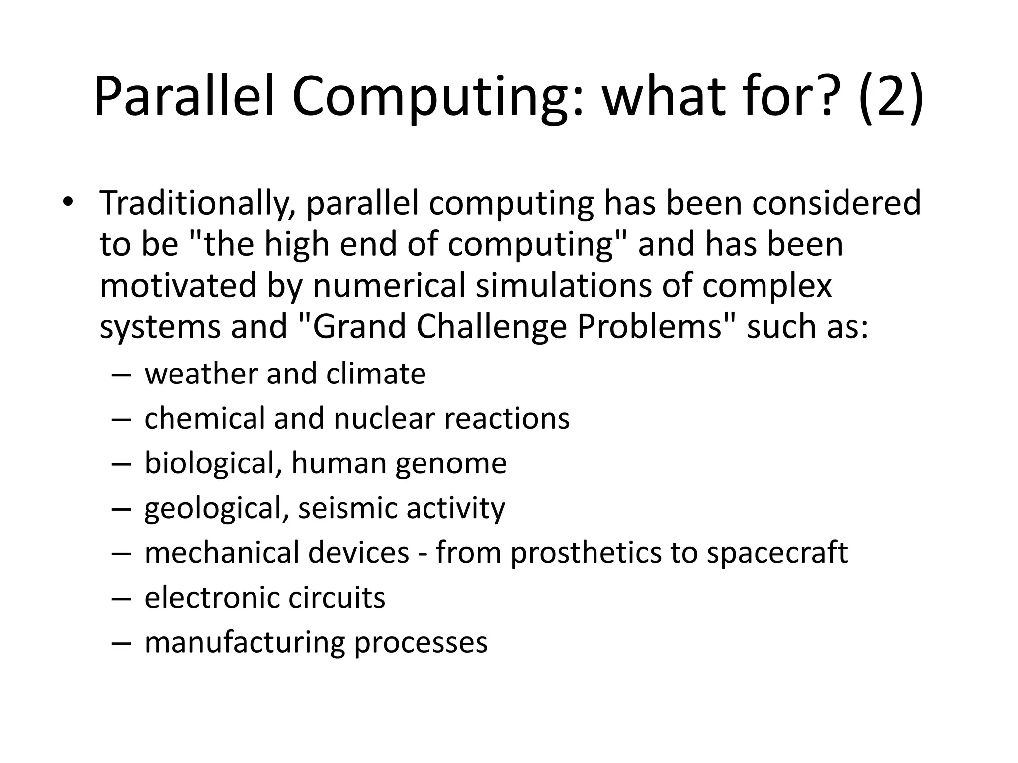 Parallel Computing: what for? (2)
• Traditionally, parallel computing has been considered
to be "the high end of computing" and has been
motivated by numerical simulations of complex
systems and "Grand Challenge Problems" such as:
– weather and climate
– chemical and nuclear reactions
– biological, human genome
– geological, seismic activity
– mechanical devices - from prosthetics to spacecraft
– electronic circuits
– manufacturing processes
 