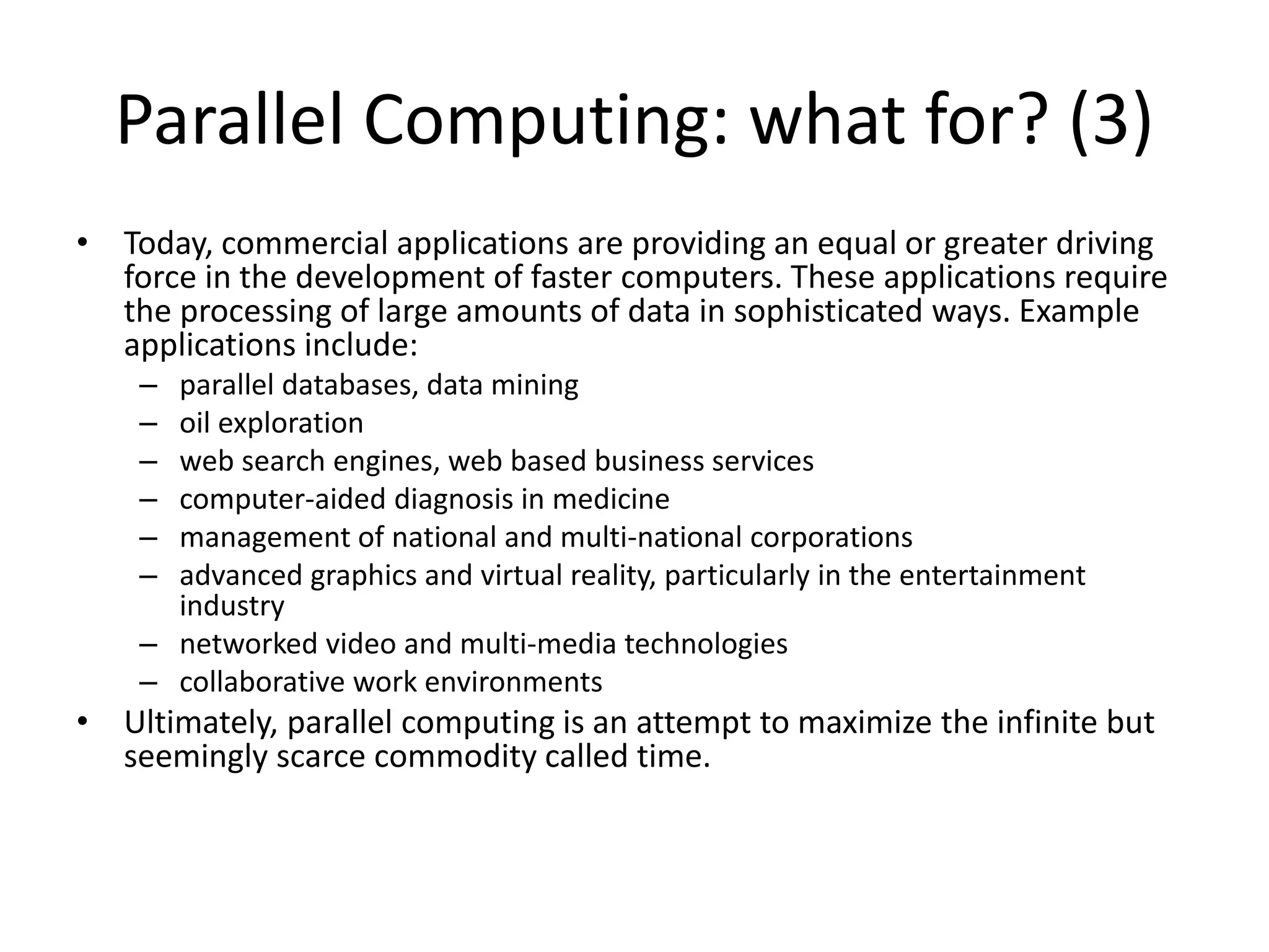 Parallel Computing: what for? (3)
• Today, commercial applications are providing an equal or greater driving
force in the development of faster computers. These applications require
the processing of large amounts of data in sophisticated ways. Example
applications include:
– parallel databases, data mining
– oil exploration
– web search engines, web based business services
– computer-aided diagnosis in medicine
– management of national and multi-national corporations
– advanced graphics and virtual reality, particularly in the entertainment
industry
– networked video and multi-media technologies
– collaborative work environments
• Ultimately, parallel computing is an attempt to maximize the infinite but
seemingly scarce commodity called time.
 