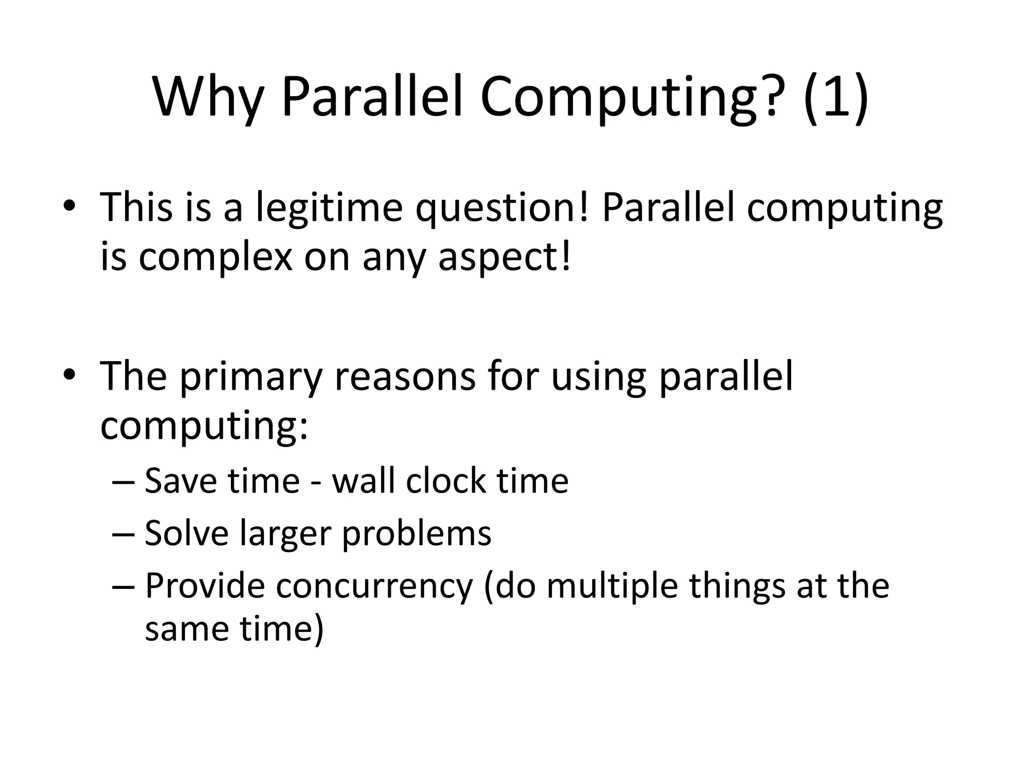 Why Parallel Computing? (1)
• This is a legitime question! Parallel computing
is complex on any aspect!
• The primary reasons for using parallel
computing:
– Save time - wall clock time
– Solve larger problems
– Provide concurrency (do multiple things at the
same time)
 