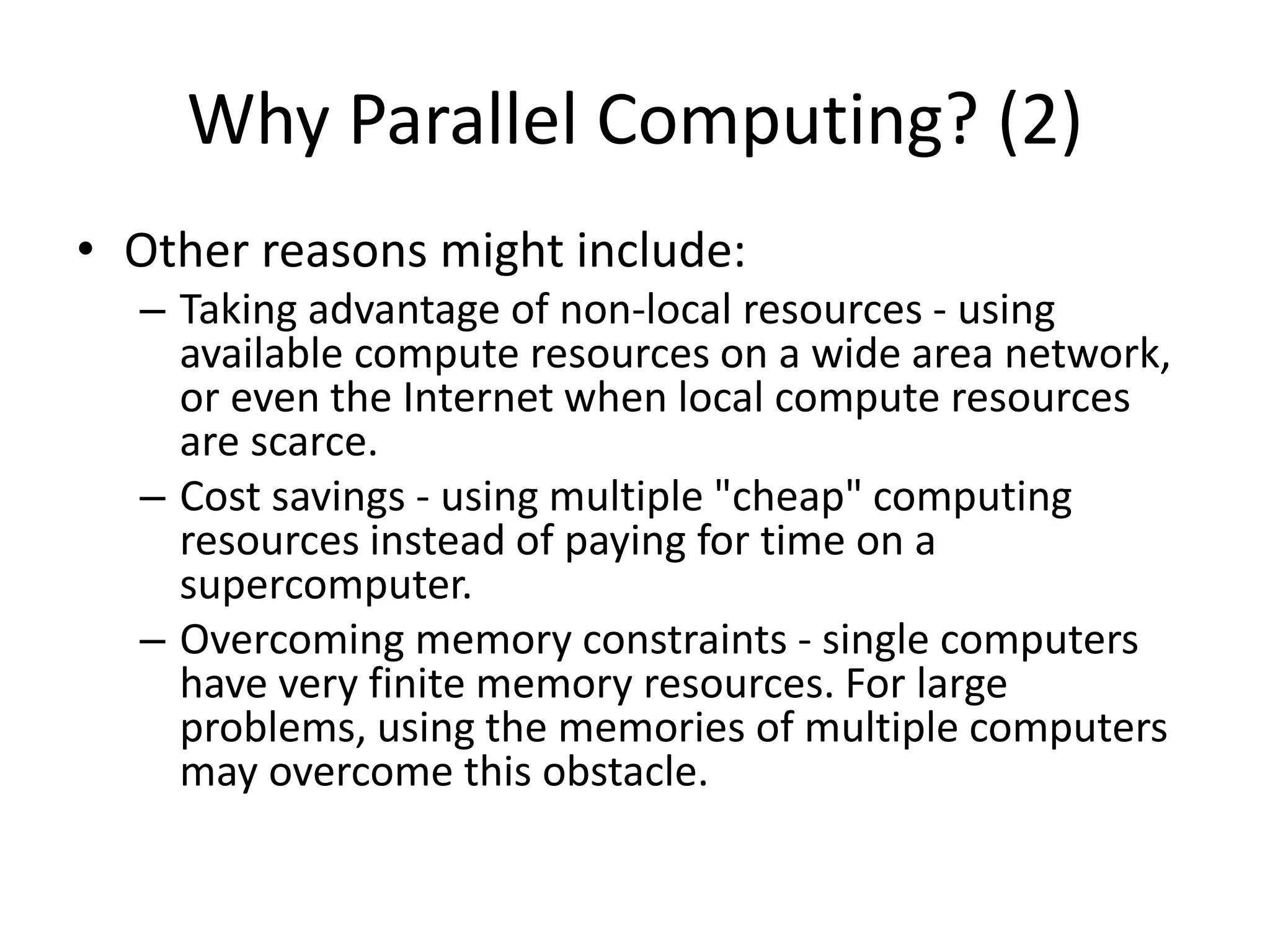 Why Parallel Computing? (2)
• Other reasons might include:
– Taking advantage of non-local resources - using
available compute resources on a wide area network,
or even the Internet when local compute resources
are scarce.
– Cost savings - using multiple "cheap" computing
resources instead of paying for time on a
supercomputer.
– Overcoming memory constraints - single computers
have very finite memory resources. For large
problems, using the memories of multiple computers
may overcome this obstacle.
 
