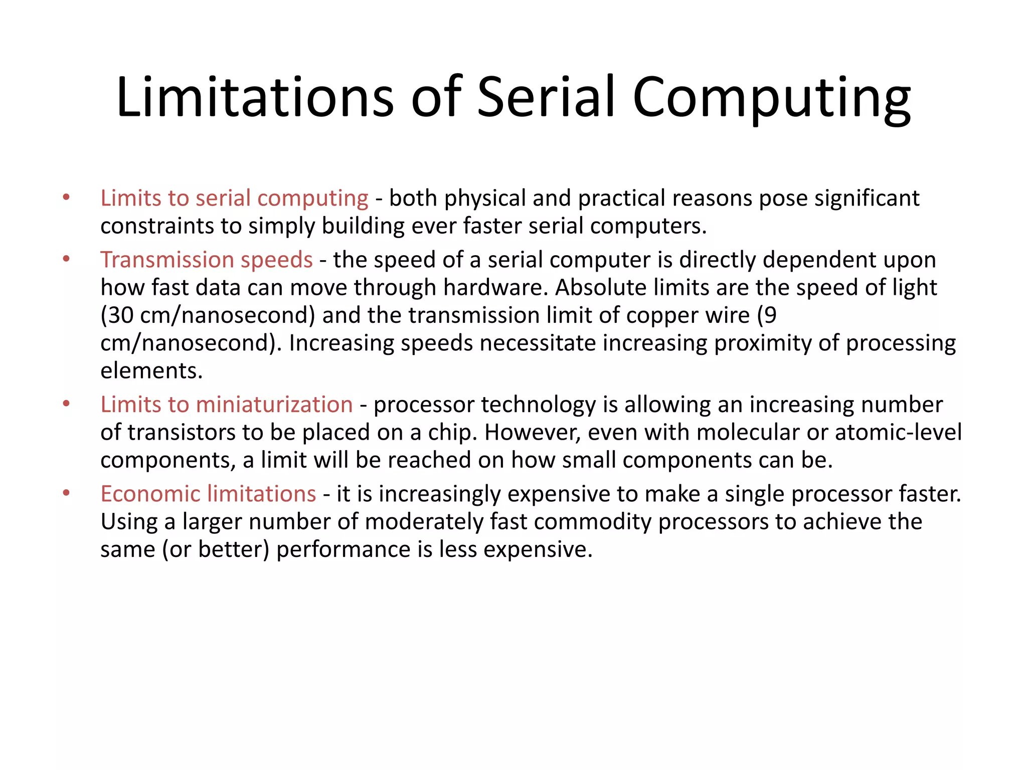 Limitations of Serial Computing
• Limits to serial computing - both physical and practical reasons pose significant
constraints to simply building ever faster serial computers.
• Transmission speeds - the speed of a serial computer is directly dependent upon
how fast data can move through hardware. Absolute limits are the speed of light
(30 cm/nanosecond) and the transmission limit of copper wire (9
cm/nanosecond). Increasing speeds necessitate increasing proximity of processing
elements.
• Limits to miniaturization - processor technology is allowing an increasing number
of transistors to be placed on a chip. However, even with molecular or atomic-level
components, a limit will be reached on how small components can be.
• Economic limitations - it is increasingly expensive to make a single processor faster.
Using a larger number of moderately fast commodity processors to achieve the
same (or better) performance is less expensive.
 