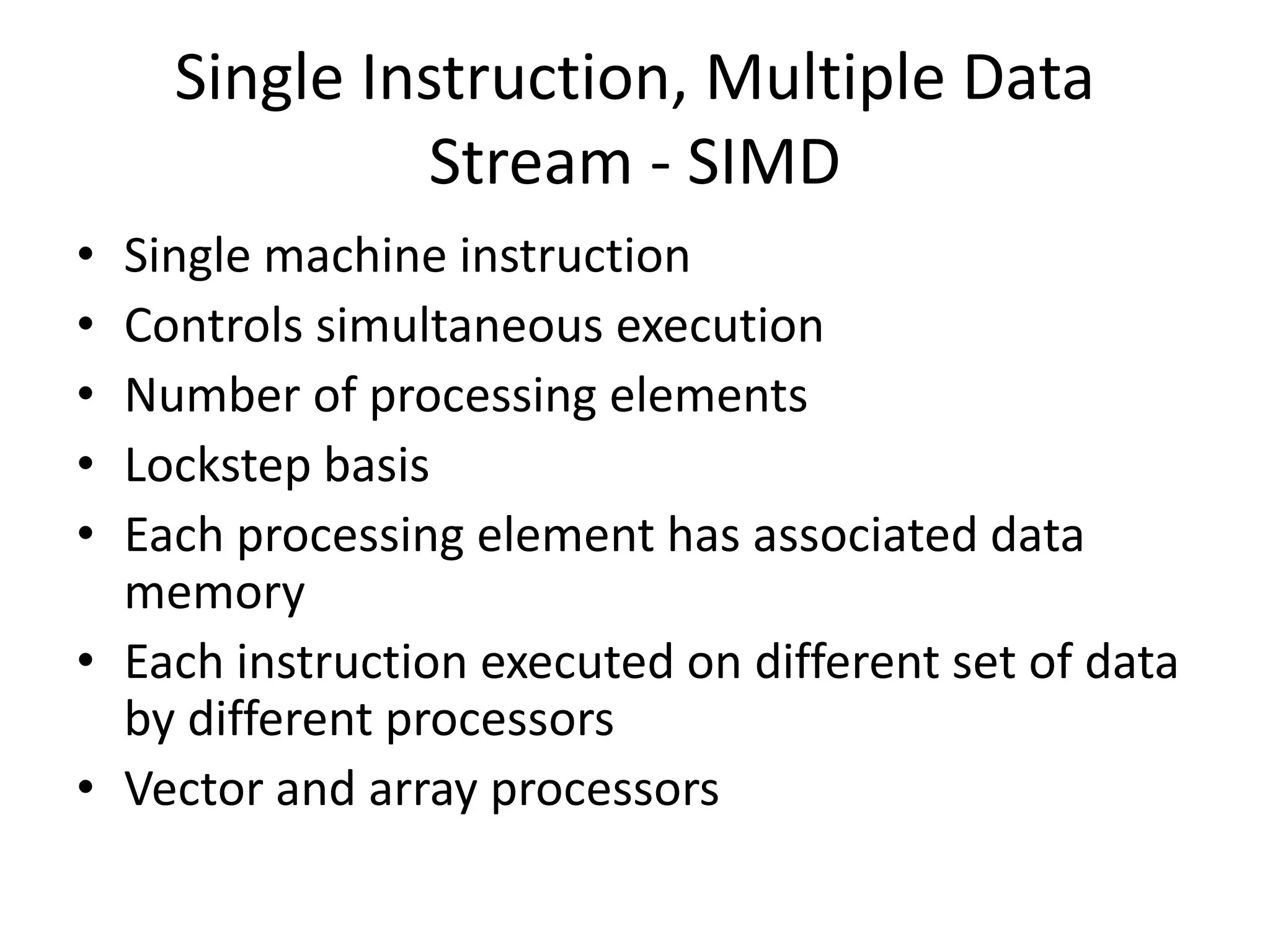 Single Instruction, Multiple Data
Stream - SIMD
• Single machine instruction
• Controls simultaneous execution
• Number of processing elements
• Lockstep basis
• Each processing element has associated data
memory
• Each instruction executed on different set of data
by different processors
• Vector and array processors
 