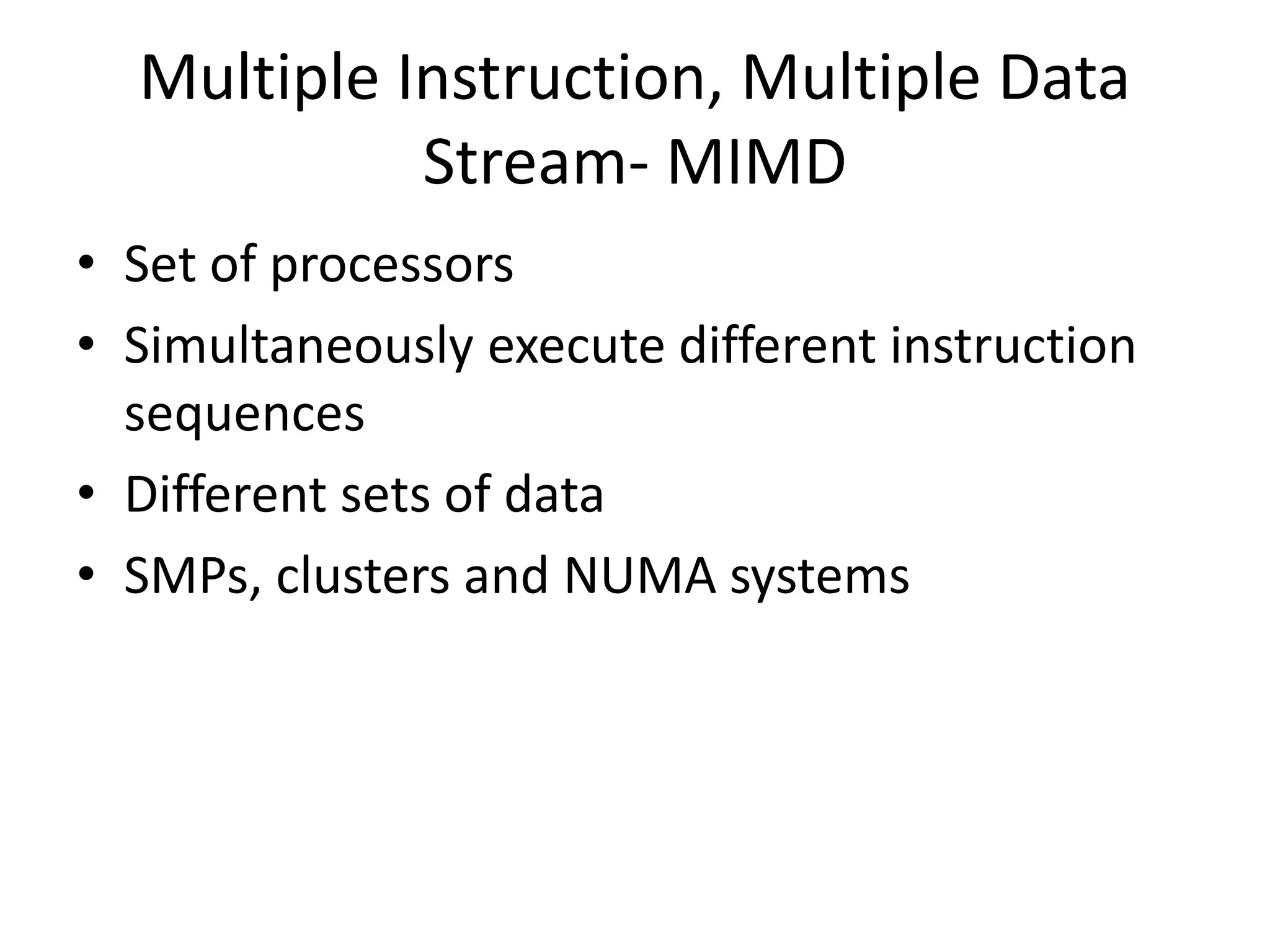 Multiple Instruction, Multiple Data
Stream- MIMD
• Set of processors
• Simultaneously execute different instruction
sequences
• Different sets of data
• SMPs, clusters and NUMA systems
 