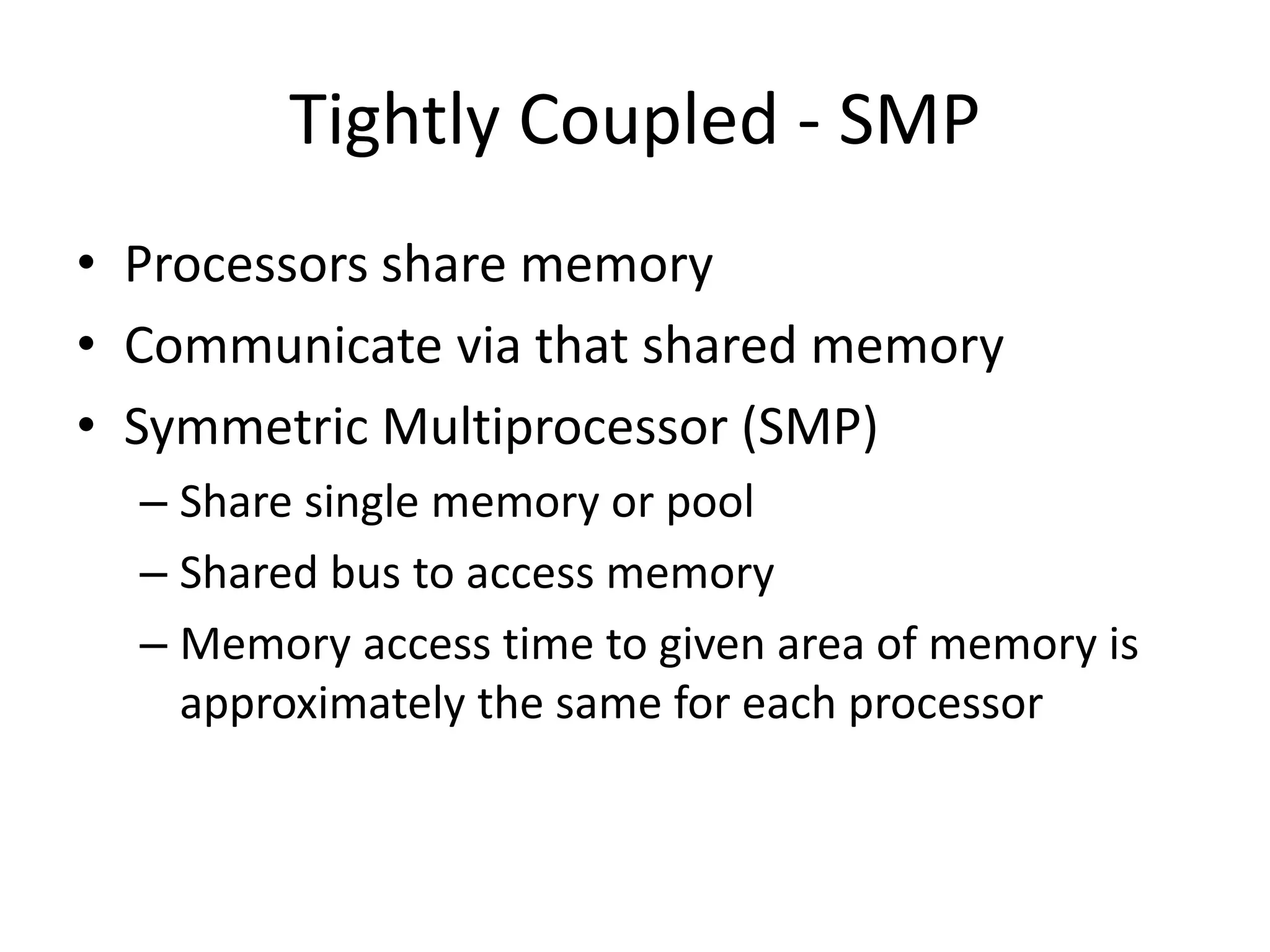 Tightly Coupled - SMP
• Processors share memory
• Communicate via that shared memory
• Symmetric Multiprocessor (SMP)
– Share single memory or pool
– Shared bus to access memory
– Memory access time to given area of memory is
approximately the same for each processor
 