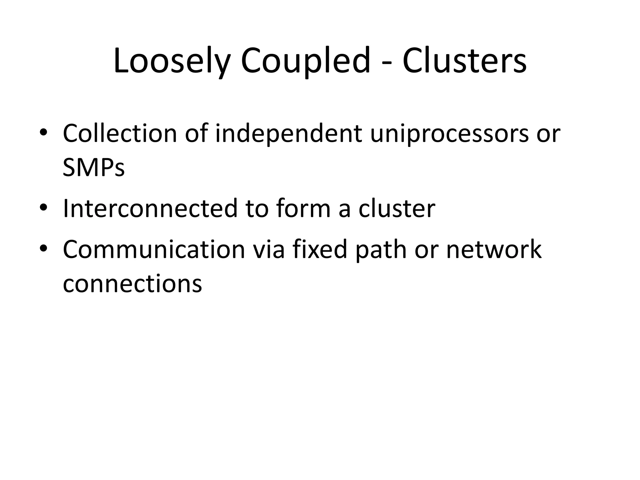 Loosely Coupled - Clusters
• Collection of independent uniprocessors or
SMPs
• Interconnected to form a cluster
• Communication via fixed path or network
connections
 