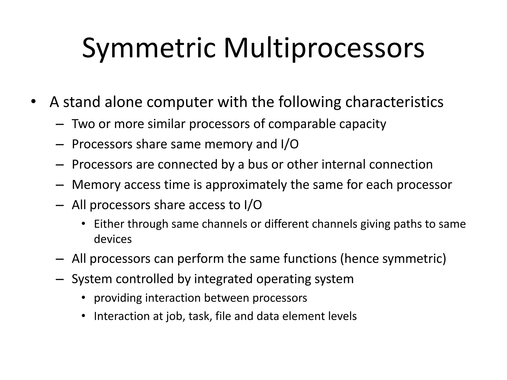 Symmetric Multiprocessors
• A stand alone computer with the following characteristics
– Two or more similar processors of comparable capacity
– Processors share same memory and I/O
– Processors are connected by a bus or other internal connection
– Memory access time is approximately the same for each processor
– All processors share access to I/O
• Either through same channels or different channels giving paths to same
devices
– All processors can perform the same functions (hence symmetric)
– System controlled by integrated operating system
• providing interaction between processors
• Interaction at job, task, file and data element levels
 