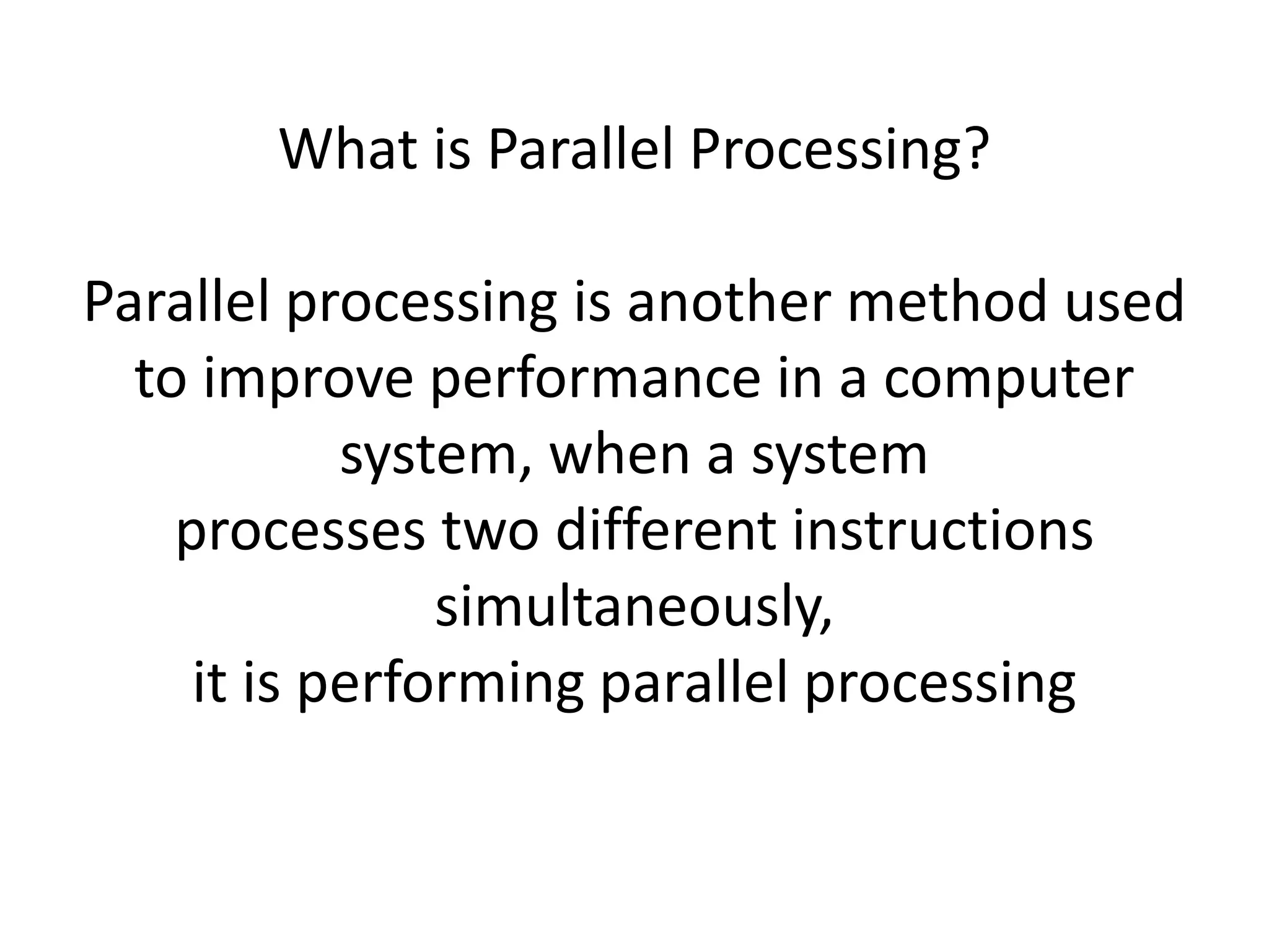 What is Parallel Processing?
Parallel processing is another method used
to improve performance in a computer
system, when a system
processes two different instructions
simultaneously,
it is performing parallel processing
 