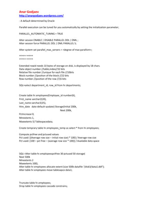 Anar Godjaev
http://anargodjaev.wordpress.com/
‐ A default determined by Oracle
Parallel execution can be tuned for you automatically by setting the initialization parameter;
PARALLEL_AUTOMATIC_TUNING = TRUE
Alter session ENABLE | DISABLE PARALLEL DDL | DML ;
Alter session force PARALLEL DDL | DML PARALLEL 5;
Alter system set parallel_max_servers = <degree of max parallism>;
***** *****
***** *****
Extended rowid needs 10 bytes of storage on disk, is displayed by 18 chars.
Data object number //table,index//32 bits
Relative file number //unique for each file //10bits
Block number //position of the block //22 bits
Row number //position of the row //16 bits
SQL>select department_id, row_id from hr.departments;

Create table hr.employees(Employee_id number(6),
First_name varchar2(20),
Last_name varchar2(25),
Hire_date date default sysdate) Storage(Initial 200k,
Next 200k,
Pctincrease 0,
Minextents 1,
Maxextents 5) Tablespacedata;
Create temprary table hr.employees_temp as select * from hr.employees;
Compute pctfree and pctused values
Pct used: [(Average row size – initial row size) * 100] / Average row size
Pct used: [100 – pct free – (average row size * 100)] / Available data space

SQL> Alter table hr.employeespctfree 30 pctused 50 storage(
Next 500k
Minextents 2
Maxextents 100);
Alter table hr.employees allocate extent (size 500k datafile ‘/disk3/data1.dbf’);
Alter table hr.employees move tablesapce data1;

Truncate table hr.employees;
Drop table hr.employees cascade constrains;

 