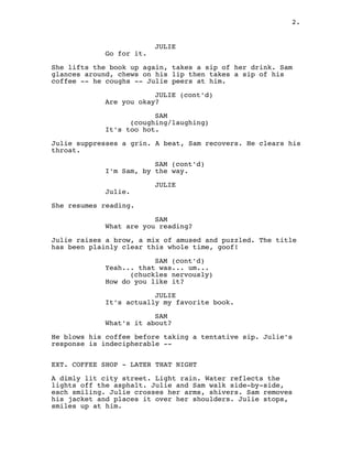 JULIE
Go for it.
She lifts the book up again, takes a sip of her drink. Sam
glances around, chews on his lip then takes a sip of his
coffee -- he coughs -- Julie peers at him.
JULIE (cont'd)
Are you okay?
SAM
coughing/laughing
( )
It's too hot.
Julie suppresses a grin. A beat, Sam recovers. He clears his
throat.
SAM (cont'd)
I'm Sam, by the way.
JULIE
Julie.
She resumes reading.
SAM
What are you reading?
Julie raises a brow, a mix of amused and puzzled. The title
has been plainly clear this whole time, goof!
SAM (cont'd)
Yeah... that was... um...
chuckles nervously
( )
How do you like it?
JULIE
It's actually my favorite book.
SAM
What's it about?
He blows his coffee before taking a tentative sip. Julie's
response is indecipherable --
EXT. COFFEE SHOP - LATER THAT NIGHT
A dimly lit city street. Light rain. Water reflects the
lights off the asphalt. Julie and Sam walk side-by-side,
each smiling. Julie crosses her arms, shivers. Sam removes
his jacket and places it over her shoulders. Julie stops,
smiles up at him.
2.
 