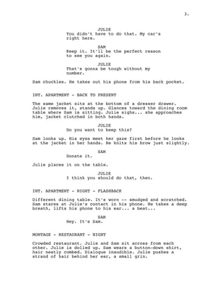 JULIE
You didn't have to do that. My car's
right here.
SAM
Keep it. It'll be the perfect reason
to see you again.
JULIE
That's gonna be tough without my
number.
Sam chuckles. He takes out his phone from his back pocket.
INT. APARTMENT - BACK TO PRESENT
The same jacket sits at the bottom of a dresser drawer.
Julie removes it, stands up. Glances toward the dining room
table where Sam is sitting. Julie sighs... she approaches
him, jacket clutched in both hands.
JULIE
Do you want to keep this?
Sam looks up. His eyes meet her gaze first before he looks
at the jacket in her hands. He knits his brow just slightly.
SAM
Donate it.
Julie places it on the table.
JULIE
I think you should do that, then.
INT. APARTMENT - NIGHT - FLASHBACK
Different dining table. It's worn -- smudged and scratched.
Sam stares at Julie's contact in his phone. He takes a deep
breath, lifts his phone to his ear... a beat...
SAM
Hey. It's Sam.
MONTAGE - RESTAURANT - NIGHT
Crowded restaurant. Julie and Sam sit across from each
other. Julie is dolled up. Sam wears a button-down shirt,
hair neatly combed. Dialogue inaudible. Julie pushes a
strand of hair behind her ear, a small grin.
3.
 