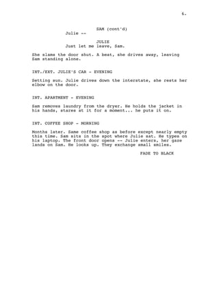 SAM (cont'd)
Julie --
JULIE
Just let me leave, Sam.
She slams the door shut. A beat, she drives away, leaving
Sam standing alone.
INT./EXT. JULIE'S CAR - EVENING
Setting sun. Julie drives down the interstate, she rests her
elbow on the door.
INT. APARTMENT - EVENING
Sam removes laundry from the dryer. He holds the jacket in
his hands, stares at it for a moment... he puts it on.
INT. COFFEE SHOP - MORNING
Months later. Same coffee shop as before except nearly empty
this time. Sam sits in the spot where Julie sat. He types on
his laptop. The front door opens -- Julie enters, her gaze
lands on Sam. He looks up. They exchange small smiles.
FADE TO BLACK
6.
 