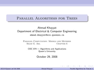 Parallel Algorithms for Trees

                                    Ahmad Khayyat
                     Department of Electrical & Computer Engineering
                                  ahmad.khayyat@ece.queensu.ca

                            Parallel Computation: Models and Methods
                               Selim G. Akl             Chapter 6

                                CISC 879 — Algorithms and Applications
                                          Queen’s University

                                        October 29, 2008



ECE @ Queen’s • Fall 2008                    Ahmad Khayyat               Parallel Algorithms for Trees • 1
 