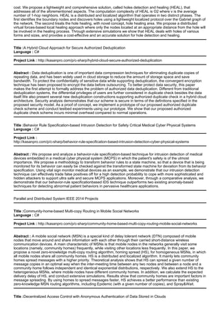 cost. We propose a lightweight and comprehensive solution, called holes detection and healing (HEAL), that
addresses all of the aforementioned aspects. The computation complexity of HEAL is O2 where v is the average
number of 1-hop neighbors. HEAL is a distributed and localized algorithm that operates in two distinct phases. The
first identifies the boundary nodes and discovers holes using a lightweight localized protocol over the Gabriel graph of
the network. The second treats the hole healing, with novel concept, hole healing area. We propose a distributed
virtual forces-based local healing approach where only the nodes located at an appropriate distance from the hole will
be involved in the healing process. Through extensive simulations we show that HEAL deals with holes of various
forms and sizes, and provides a cost-effective and an accurate solution for hole detection and healing.
Title :A Hybrid Cloud Approach for Secure Authorized Deduplication
Language : C#
Project Link : http://kasanpro.com/p/c-sharp/hybrid-cloud-secure-authorized-deduplication
Abstract : Data deduplication is one of important data compression techniques for eliminating duplicate copies of
repeating data, and has been widely used in cloud storage to reduce the amount of storage space and save
bandwidth. To protect the confidentiality of sensitive data while supporting deduplication, the convergent encryption
technique has been proposed to encrypt the data before outsourcing. To better protect data security, this paper
makes the first attempt to formally address the problem of authorized data deduplication. Different from traditional
deduplication systems, the differential privileges of users are further considered in duplicate check besides the data
itself.We also present several new deduplication constructions supporting authorized duplicate check in a hybrid cloud
architecture. Security analysis demonstrates that our scheme is secure in terms of the definitions specified in the
proposed security model. As a proof of concept, we implement a prototype of our proposed authorized duplicate
check scheme and conduct testbed experiments using our prototype. We show that our proposed authorized
duplicate check scheme incurs minimal overhead compared to normal operations.
Title :Behavior Rule Specification-based Intrusion Detection for Safety Critical Medical Cyber Physical Systems
Language : C#
Project Link :
http://kasanpro.com/p/c-sharp/behavior-rule-specification-based-intrusion-detection-cyber-physical-systems
Abstract : We propose and analyze a behavior-rule specification-based technique for intrusion detection of medical
devices embedded in a medical cyber physical system (MCPS) in which the patient's safety is of the utmost
importance. We propose a methodology to transform behavior rules to a state machine, so that a device that is being
monitored for its behavior can easily be checked against the transformed state machine for deviation from its behavior
specification. Using vital sign monitor medical devices as an example, we demonstrate that our intrusion detection
technique can effectively trade false positives off for a high detection probability to cope with more sophisticated and
hidden attackers to support ultra safe and secure MCPS applications. Moreover, through a comparative analysis, we
demonstrate that our behavior-rule specificationbased IDS technique outperforms two existing anomaly-based
techniques for detecting abnormal patient behaviors in pervasive healthcare applications.
Parallel and Distributed System IEEE 2014 Projects
Title :Community-home-based Multi-copy Routing in Mobile Social Networks
Language : C#
Project Link : http://kasanpro.com/p/c-sharp/community-home-based-multi-copy-routing-mobile-social-networks
Abstract : A mobile social network (MSN) is a special kind of delay tolerant network (DTN) composed of mobile
nodes that move around and share information with each other through their carried short-distance wireless
communication devices. A main characteristic of MSNs is that mobile nodes in the networks generally visit some
locations (namely, community homes) frequently, while visiting other locations less frequently. In this paper, we
propose a novel zero-knowledge multi-copy routing algorithm, homing spread (HS), for homogeneous MSNs, in which
all mobile nodes share all community homes. HS is a distributed and localized algorithm. It mainly lets community
homes spread messages with a higher priority. Theoretical analysis shows that HS can spread a given number of
message copies in an optimal way when the inter-meeting time between any two nodes and between a node and a
community home follows independent and identical exponential distributions, respectively. We also extend HS to the
heterogeneous MSNs, where mobile nodes have different community homes. In addition, we calculate the expected
delivery delay of HS, and conduct extensive simulations. Results show that community homes are important factors in
message spreading. By using homes to spread messages faster, HS achieves a better performance than existing
zero-knowledge MSN routing algorithms, including Epidemic (with a given number of copies), and Spray&Wait.
Title :Decentralized Access Control with Anonymous Authentication of Data Stored in Clouds
 