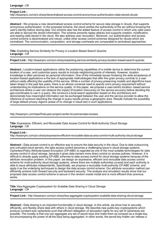 Language : C#
Project Link :
http://kasanpro.com/p/c-sharp/decentralized-access-control-anonymous-authentication-data-stored-clouds
Abstract : We propose a new decentralized access control scheme for secure data storage in clouds, that supports
anonymous authentication. In the proposed scheme, the cloud verifies the authenticity of the ser without knowing the
user's identity before storing data. Our scheme also has the added feature of access control in which only valid users
are able to decrypt the stored information. The scheme prevents replay attacks and supports creation, modification,
and reading data stored in the cloud. We also address user revocation. Moreover, our authentication and access
control scheme is decentralized and robust, unlike other access control schemes designed for clouds which are
centralized. The communication, computation, and storage overheads are comparable to centralized approaches.
Title :Exploiting Service Similarity for Privacy in Location Based Search Queries
Language : C#
Project Link : http://kasanpro.com/p/c-sharp/exploiting-service-similarity-privacy-location-based-search-queries
Abstract : Location-based applications utilize the positioning capabilities of a mobile device to determine the current
location of a user, and customize query results to include neighboring points of interests. However, location
knowledge is often perceived as personal information. One of the immediate issues hindering the wide acceptance of
location-based applications is the lack of appropriate methodologies that offer fine grain privacy controls to a user
without vastly affecting the usability of the service. While a number of privacy-preserving models and algorithms have
taken shape in the past few years, there is an almost universal need to specify one's privacy requirement without
understanding its implications on the service quality. In this paper, we propose a user-centric location- based service
architecture where a user can observe the impact of location inaccuracy on the service accuracy before deciding the
geo-coordinates to use in a query. We construct a local search application based on this architecture and
demonstrate how meaningful information can be exchanged between the user and the service provider to allow the
inference of contours depicting the change in query results across a geographic area. Results indicate the possibility
of large default privacy regions (areas of no change in result set) in such applications.
http://kasanpro.com/ieee/final-year-project-center-tiruvannamalai-reviews
Title :Expressive, Efficient, and Revocable Data Access Control for Multi-Authority Cloud Storage
Language : C#
Project Link :
http://kasanpro.com/p/c-sharp/expressive-efficient-revocable-data-access-control-multi-authority-cloud-storage
Abstract : Data access control is an effective way to ensure the data security in the cloud. Due to data outsourcing
and untrusted cloud servers, the data access control becomes a challenging issue in cloud storage systems.
Ciphertext-Policy Attribute-based Encryption (CP-ABE) is regarded as one of the most suitable technologies for data
access control in cloud storage, because it gives data owners more direct control on access policies. However, it is
difficult to directly apply existing CP-ABE schemes to data access control for cloud storage systems because of the
attribute revocation problem. In this paper, we design an expressive, efficient and revocable data access control
scheme for multi-authority cloud storage systems, where there are multiple authorities co-exist and each authority is
able to issue attributes independently. Specifically, we propose a revocable multi-authority CP-ABE scheme, and
apply it as the underlying techniques to design the data access control scheme. Our attribute revocation method can
efficiently achieve both forward security and backward security. The analysis and simulation results show that our
proposed data access control scheme is secure in the random oracle model and is more efficient than previous
works.
Title :Key-Aggregate Cryptosystem for Scalable Data Sharing in Cloud Storage
Language : C#
Project Link : http://kasanpro.com/p/c-sharp/key-aggregate-cryptosystem-scalable-data-sharing-cloud-storage
Abstract : Data sharing is an important functionality in cloud storage. In this article, we show how to securely,
efficiently, and flexibly share data with others in cloud storage. We describe new public-key cryptosystems which
produce constant-size ciphertexts such that efficient delegation of decryption rights for any set of ciphertexts are
possible. The novelty is that one can aggregate any set of secret keys and make them as compact as a single key,
but encompassing the power of all the keys being aggregated. In other words, the secret key holder can release a
 