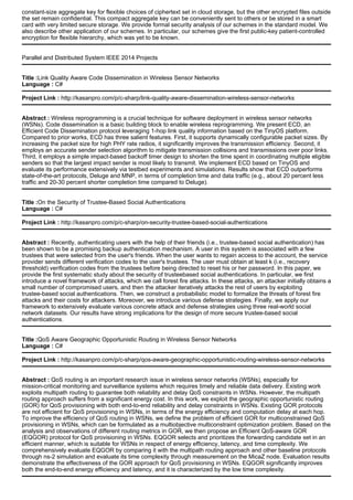 constant-size aggregate key for flexible choices of ciphertext set in cloud storage, but the other encrypted files outside
the set remain confidential. This compact aggregate key can be conveniently sent to others or be stored in a smart
card with very limited secure storage. We provide formal security analysis of our schemes in the standard model. We
also describe other application of our schemes. In particular, our schemes give the first public-key patient-controlled
encryption for flexible hierarchy, which was yet to be known.
Parallel and Distributed System IEEE 2014 Projects
Title :Link Quality Aware Code Dissemination in Wireless Sensor Networks
Language : C#
Project Link : http://kasanpro.com/p/c-sharp/link-quality-aware-dissemination-wireless-sensor-networks
Abstract : Wireless reprogramming is a crucial technique for software deployment in wireless sensor networks
(WSNs). Code dissemination is a basic building block to enable wireless reprogramming. We present ECD, an
Efficient Code Dissemination protocol leveraging 1-hop link quality information based on the TinyOS platform.
Compared to prior works, ECD has three salient features. First, it supports dynamically configurable packet sizes. By
increasing the packet size for high PHY rate radios, it significantly improves the transmission efficiency. Second, it
employs an accurate sender selection algorithm to mitigate transmission collisions and transmissions over poor links.
Third, it employs a simple impact-based backoff timer design to shorten the time spent in coordinating multiple eligible
senders so that the largest impact sender is most likely to transmit. We implement ECD based on TinyOS and
evaluate its performance extensively via testbed experiments and simulations. Results show that ECD outperforms
state-of-the-art protocols, Deluge and MNP, in terms of completion time and data traffic (e.g., about 20 percent less
traffic and 20-30 percent shorter completion time compared to Deluge).
Title :On the Security of Trustee-Based Social Authentications
Language : C#
Project Link : http://kasanpro.com/p/c-sharp/on-security-trustee-based-social-authentications
Abstract : Recently, authenticating users with the help of their friends (i.e., trustee-based social authentication) has
been shown to be a promising backup authentication mechanism. A user in this system is associated with a few
trustees that were selected from the user's friends. When the user wants to regain access to the account, the service
provider sends different verification codes to the user's trustees. The user must obtain at least k (i.e., recovery
threshold) verification codes from the trustees before being directed to reset his or her password. In this paper, we
provide the first systematic study about the security of trusteebased social authentications. In particular, we first
introduce a novel framework of attacks, which we call forest fire attacks. In these attacks, an attacker initially obtains a
small number of compromised users, and then the attacker iteratively attacks the rest of users by exploiting
trustee-based social authentications. Then, we construct a probabilistic model to formalize the threats of forest fire
attacks and their costs for attackers. Moreover, we introduce various defense strategies. Finally, we apply our
framework to extensively evaluate various concrete attack and defense strategies using three real-world social
network datasets. Our results have strong implications for the design of more secure trustee-based social
authentications.
Title :QoS Aware Geographic Opportunistic Routing in Wireless Sensor Networks
Language : C#
Project Link : http://kasanpro.com/p/c-sharp/qos-aware-geographic-opportunistic-routing-wireless-sensor-networks
Abstract : QoS routing is an important research issue in wireless sensor networks (WSNs), especially for
mission-critical monitoring and surveillance systems which requires timely and reliable data delivery. Existing work
exploits multipath routing to guarantee both reliability and delay QoS constraints in WSNs. However, the multipath
routing approach suffers from a significant energy cost. In this work, we exploit the geographic opportunistic routing
(GOR) for QoS provisioning with both end-to-end reliability and delay constraints in WSNs. Existing GOR protocols
are not efficient for QoS provisioning in WSNs, in terms of the energy efficiency and computation delay at each hop.
To improve the efficiency of QoS routing in WSNs, we define the problem of efficient GOR for multiconstrained QoS
provisioning in WSNs, which can be formulated as a multiobjective multiconstraint optimization problem. Based on the
analysis and observations of different routing metrics in GOR, we then propose an Efficient QoS-aware GOR
(EQGOR) protocol for QoS provisioning in WSNs. EQGOR selects and prioritizes the forwarding candidate set in an
efficient manner, which is suitable for WSNs in respect of energy efficiency, latency, and time complexity. We
comprehensively evaluate EQGOR by comparing it with the multipath routing approach and other baseline protocols
through ns-2 simulation and evaluate its time complexity through measurement on the MicaZ node. Evaluation results
demonstrate the effectiveness of the GOR approach for QoS provisioning in WSNs. EQGOR significantly improves
both the end-to-end energy efficiency and latency, and it is characterized by the low time complexity.
 