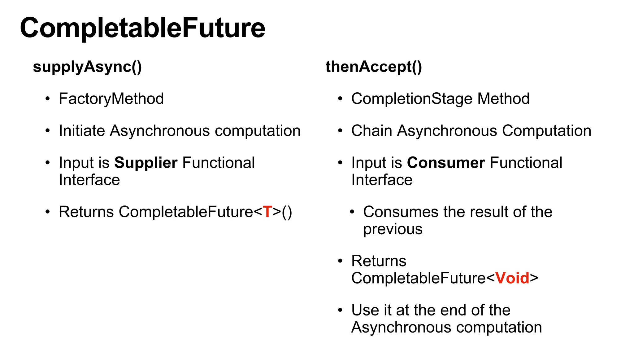 CompletableFuture
supplyAsync()
• FactoryMethod
• Initiate Asynchronous computation
• Input is Supplier Functional
Interface
• Returns CompletableFuture<T>()
thenAccept()
• CompletionStage Method
• Chain Asynchronous Computation
• Input is Consumer Functional
Interface
• Consumes the result of the
previous
• Returns
CompletableFuture<Void>
• Use it at the end of the
Asynchronous computation
 
