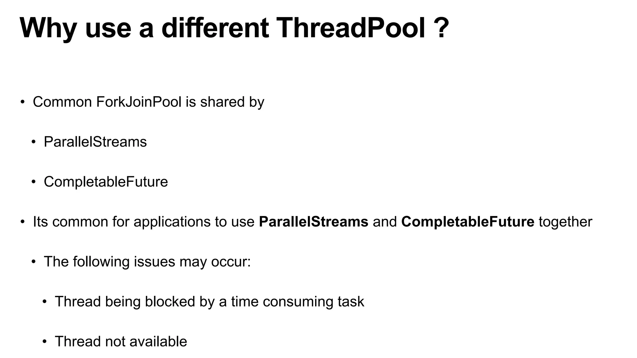 Why use a different ThreadPool ?
• Common ForkJoinPool is shared by
• ParallelStreams
• CompletableFuture
• Its common for applications to use ParallelStreams and CompletableFuture together
• The following issues may occur:
• Thread being blocked by a time consuming task
• Thread not available
 