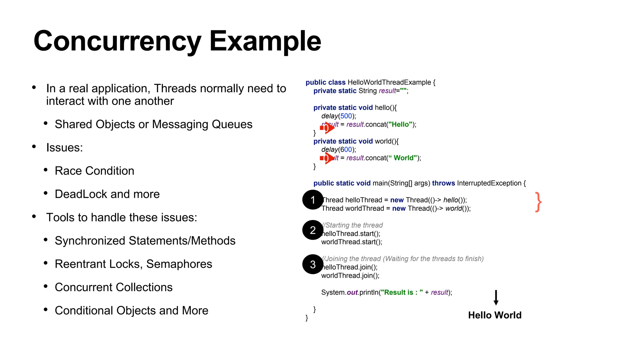 Concurrency Example
public class HelloWorldThreadExample {
private static String result="";
private static void hello(){
delay(500);
result = result.concat("Hello");
}
private static void world(){
delay(600);
result = result.concat(“ World");
}
public static void main(String[] args) throws InterruptedException {
Thread helloThread = new Thread(()-> hello());
Thread worldThread = new Thread(()-> world());
//Starting the thread
helloThread.start();
worldThread.start();
//Joining the thread (Waiting for the threads to finish)
helloThread.join();
worldThread.join();
System.out.println("Result is : " + result);
}
} Hello World
} Threads
1
2
3
• In a real application, Threads normally need to
interact with one another
• Shared Objects or Messaging Queues
• Issues:
• Race Condition
• DeadLock and more
• Tools to handle these issues:
• Synchronized Statements/Methods
• Reentrant Locks, Semaphores
• Concurrent Collections
• Conditional Objects and More
0
0
 