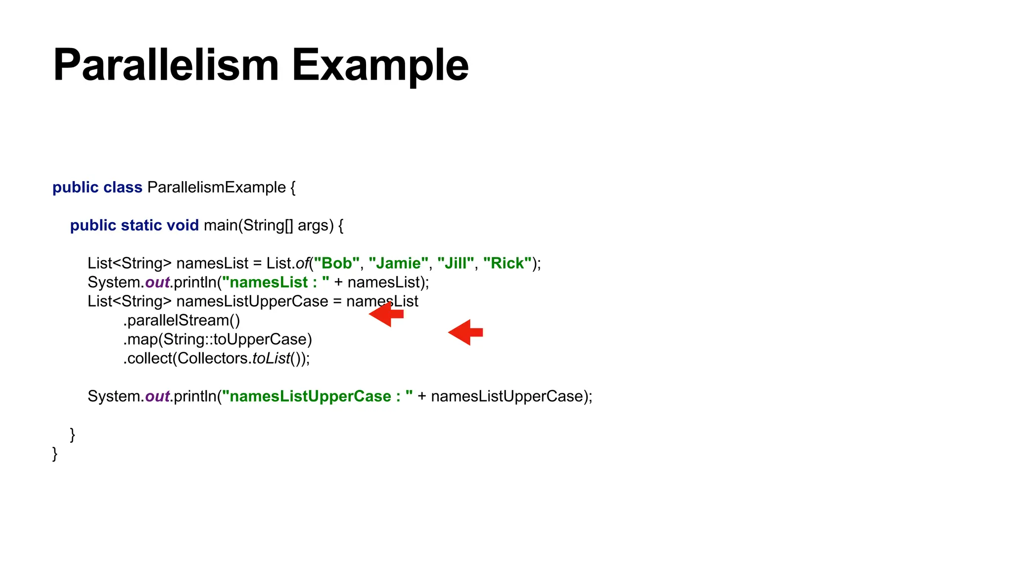 Parallelism Example
public class ParallelismExample {
public static void main(String[] args) {
List<String> namesList = List.of("Bob", "Jamie", "Jill", "Rick");
System.out.println("namesList : " + namesList);
List<String> namesListUpperCase = namesList
.parallelStream()
.map(String::toUpperCase)
.collect(Collectors.toList());
System.out.println("namesListUpperCase : " + namesListUpperCase);
}
}
 