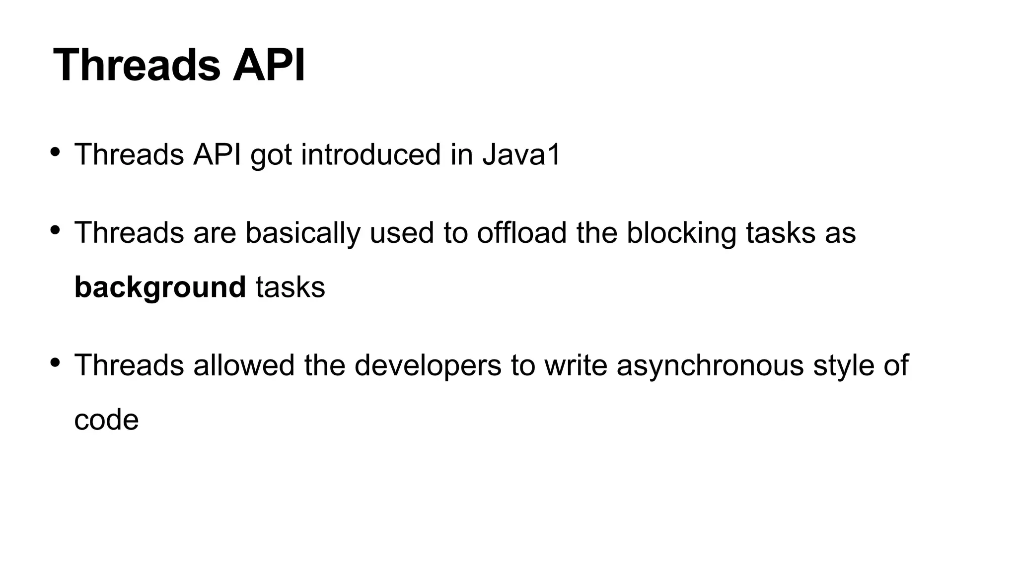 Threads API
• Threads API got introduced in Java1
• Threads are basically used to offload the blocking tasks as
background tasks
• Threads allowed the developers to write asynchronous style of
code
 