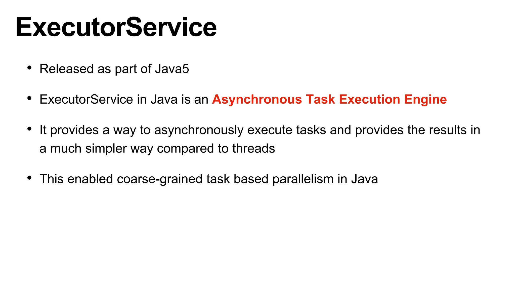 ExecutorService
• Released as part of Java5
• ExecutorService in Java is an Asynchronous Task Execution Engine
• It provides a way to asynchronously execute tasks and provides the results in
a much simpler way compared to threads
• This enabled coarse-grained task based parallelism in Java
 
