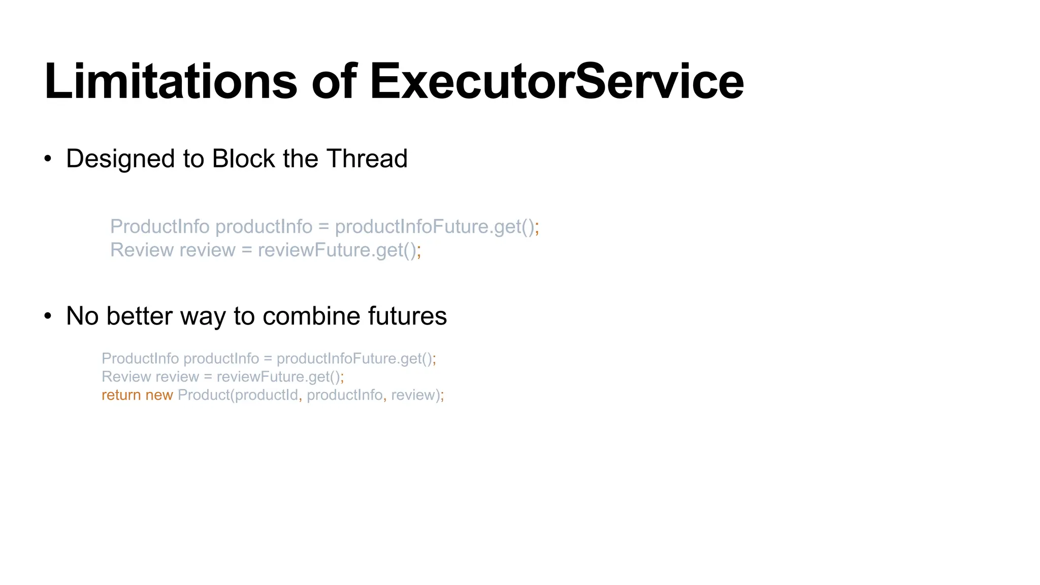 Limitations of ExecutorService
• Designed to Block the Thread
• No better way to combine futures
ProductInfo productInfo = productInfoFuture.get();
Review review = reviewFuture.get();
return new Product(productId, productInfo, review);
ProductInfo productInfo = productInfoFuture.get();
Review review = reviewFuture.get();
 