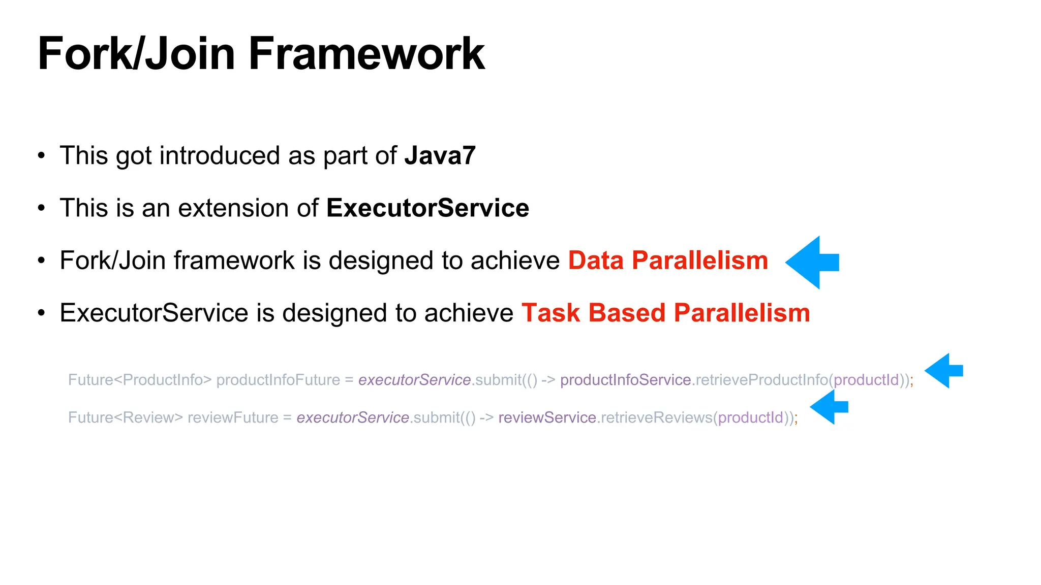 Fork/Join Framework
• This got introduced as part of Java7
• This is an extension of ExecutorService
• Fork/Join framework is designed to achieve Data Parallelism
• ExecutorService is designed to achieve Task Based Parallelism
Future<ProductInfo> productInfoFuture = executorService.submit(() -> productInfoService.retrieveProductInfo(productId));
Future<Review> reviewFuture = executorService.submit(() -> reviewService.retrieveReviews(productId));
 