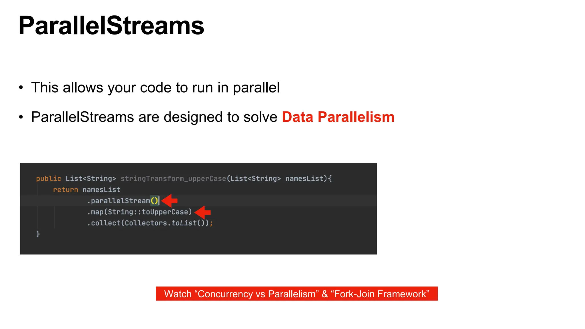 ParallelStreams
• This allows your code to run in parallel
• ParallelStreams are designed to solve Data Parallelism
Watch “Concurrency vs Parallelism” & “Fork-Join Framework”
 