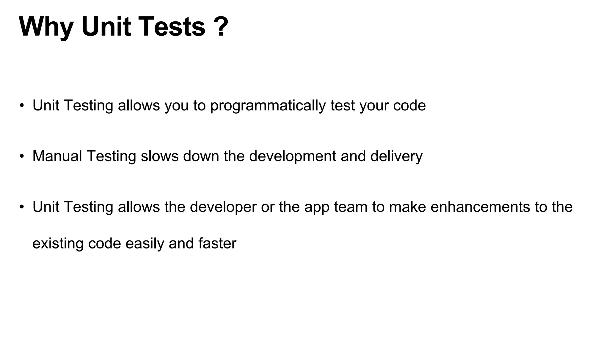 Why Unit Tests ?
• Unit Testing allows you to programmatically test your code
• Manual Testing slows down the development and delivery
• Unit Testing allows the developer or the app team to make enhancements to the
existing code easily and faster
 