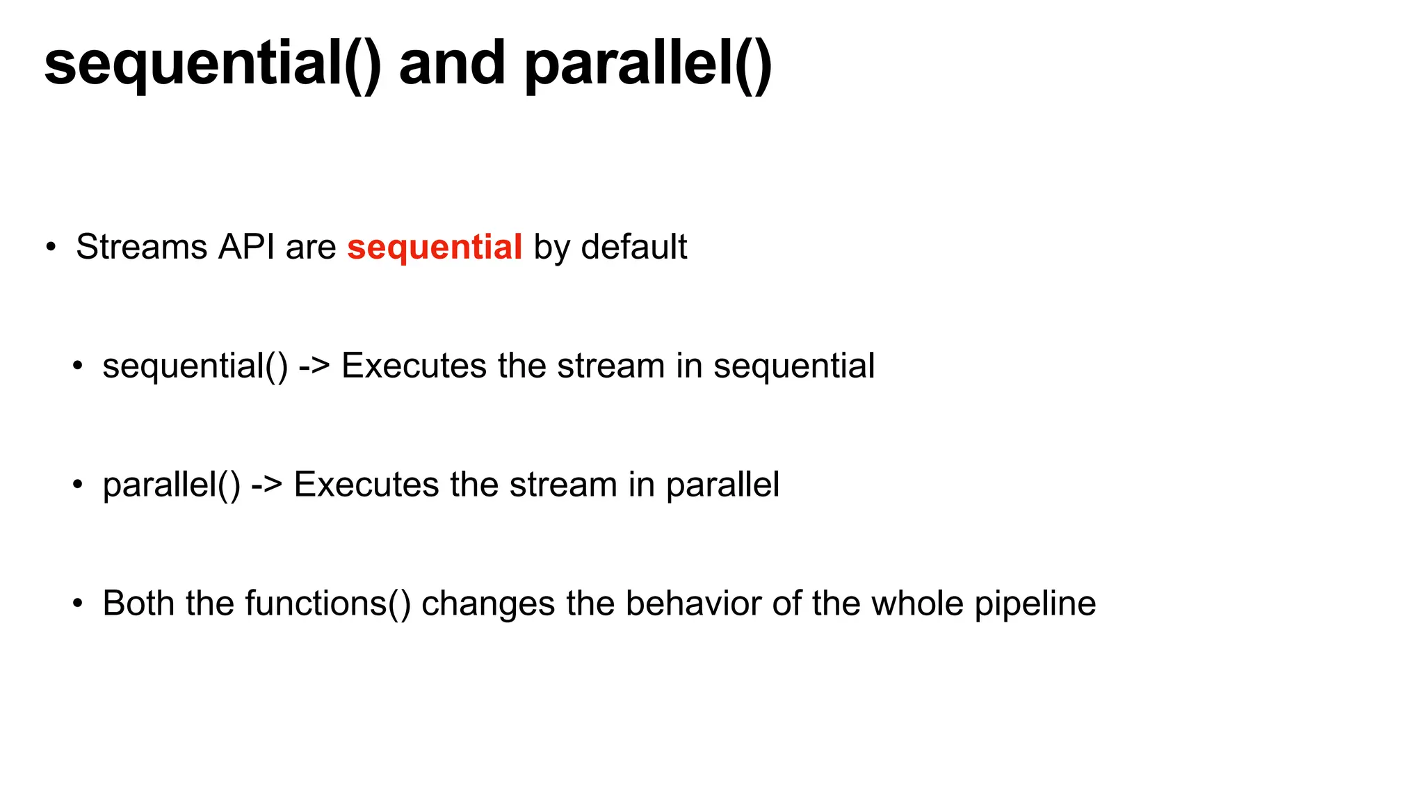 sequential() and parallel()
• Streams API are sequential by default
• sequential() -> Executes the stream in sequential
• parallel() -> Executes the stream in parallel
• Both the functions() changes the behavior of the whole pipeline
 