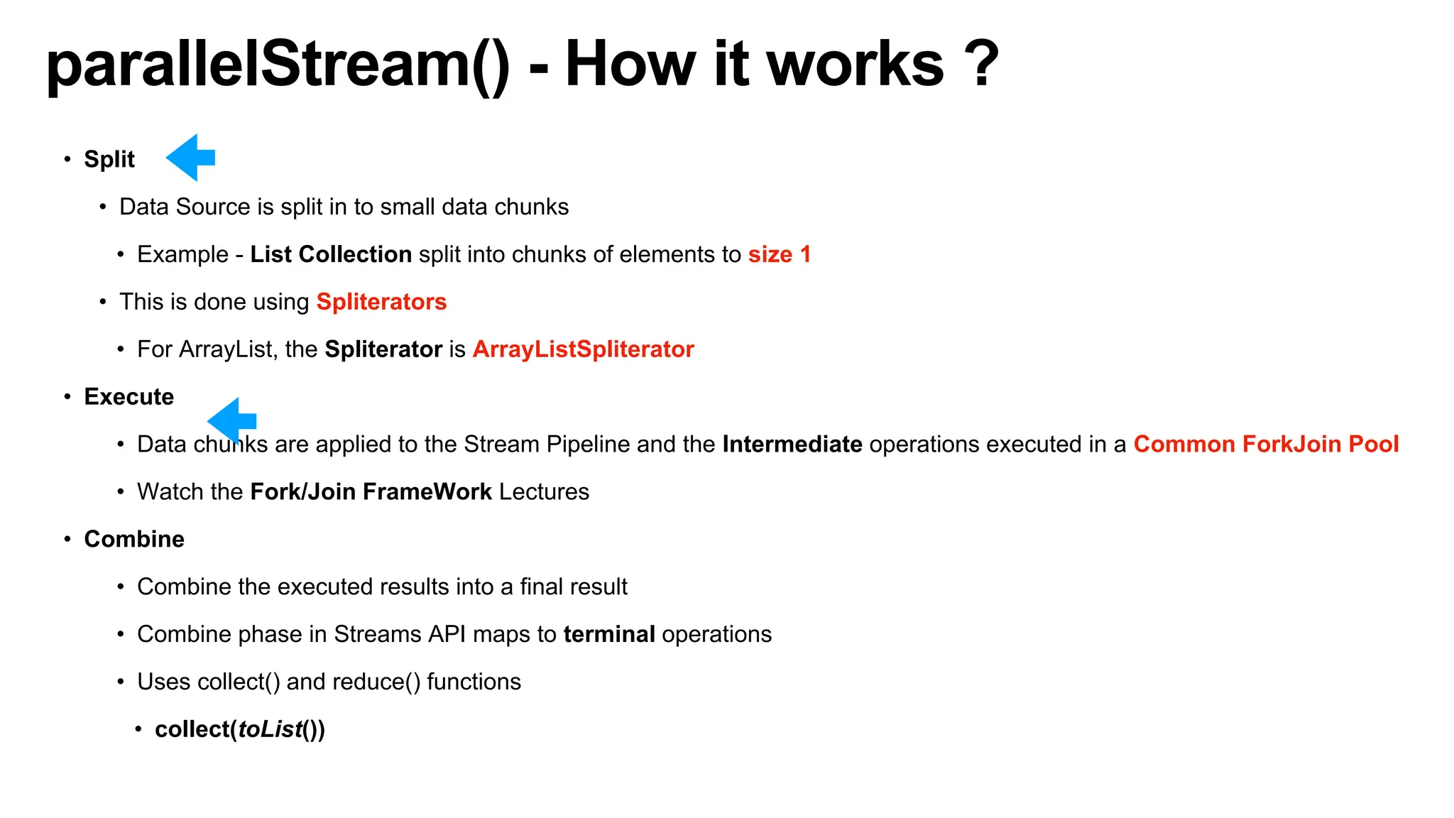 parallelStream() - How it works ?
• Split
• Data Source is split in to small data chunks
• Example - List Collection split into chunks of elements to size 1
• This is done using Spliterators
• For ArrayList, the Spliterator is ArrayListSpliterator
• Execute
• Data chunks are applied to the Stream Pipeline and the Intermediate operations executed in a Common ForkJoin Pool
• Watch the Fork/Join FrameWork Lectures
• Combine
• Combine the executed results into a final result
• Combine phase in Streams API maps to terminal operations
• Uses collect() and reduce() functions
• collect(toList())
 