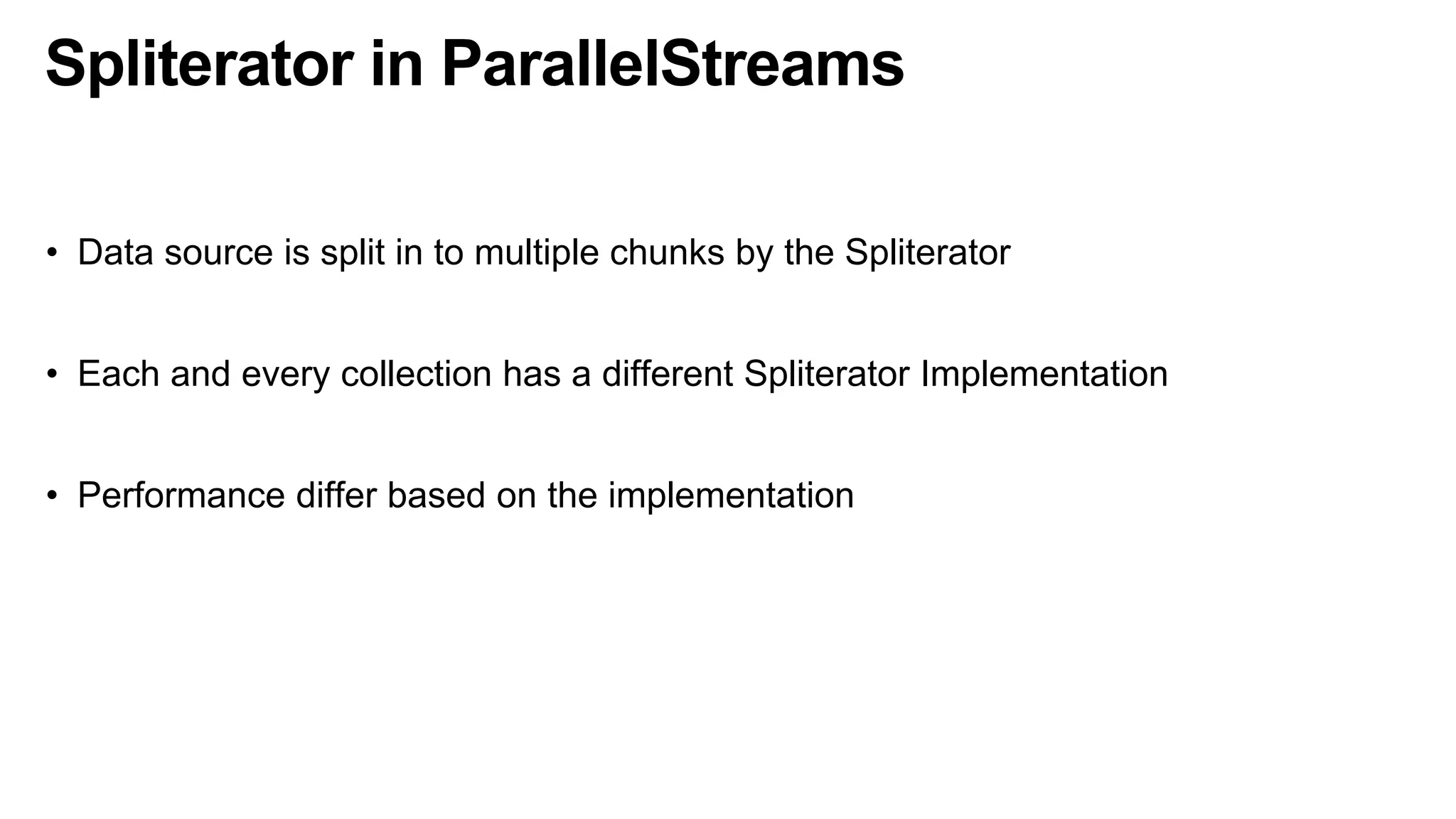 Spliterator in ParallelStreams
• Data source is split in to multiple chunks by the Spliterator
• Each and every collection has a different Spliterator Implementation
• Performance differ based on the implementation
 